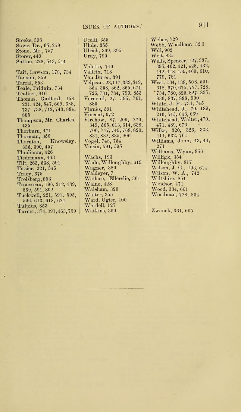 Stocks, 398 Stone, Dr., 65,259 Stone, Mr., 757 Storer, 449 Sutton, 228, 543, 544 Tait, Lawson, 178, 734 Tansini, 859 Tarral, 853 Teale, Pridgin, 734 Teallier, 846 Thomas, Gaillard, 158, 231,424,547,669, 6*8, 737, 738,742,743,884, 885 Thompson, Mr. Charles, 435 Thorburn, 471 Thorman, 356 Thornton, Knowsley, 335, 390, 457 Thudicum, 426 Tiedemann, 463 Tilt, 263, 538, 591 Tissier, 221, 546 Tracy, 675 Troisberg, 853 Trousseau, 196,212,439, 569, 591,892 Tuckwell, 221, 591, 595, 596, 613, 618, 624 Tulpius, 853 Turner, 374,391,463,759 Ucelli, 355 TJhde, 355 Ulrich, 369, 395 Urdy, 790 Valette, 740 Valleix, 718 Van Buren, 391 Velpeau, 23,117,333,349, 354, 358, 362, 365, 671, 726,731,784, 799, 853 Verneuil, 27, 595, 761, 880 Vignes, 591 Vincent, 672 Virchow, 87, 209, 270, 349, 565,613,614,638, 706, 747,749,768,820, 831,832,835,906 Vogel, 748, 754 Voisin, 591, 595 Wachs, 193 ■ Wade, Willoughby, 619 Wagner, 380 Waldeyer, 7 Wallace, Ellerslie, 361 Walne, 428 Walsham, 320 Walter, 355 Ward, Ogier, 400 Wardell, 127 Watkins, 360 Weber, 729 Webb, Woodham. 32 3 Wdl, 902 Weit, 835 Wells, Spencer, 127,387, 395,402,421,428,432, 442,448,459,460, 610, 779, 781 West. 134,138,508,591, 618, 670,675,727,728, '734, 780,825,827, 835, 836, 837, 888, 900 White, J. P., 734, 745 Whitehead, J., 70, 189, 216, 545, 648, 669 Whitehead, Walter, 470, 471, 489, 676 Wilks, 320, 326, 333, 411, 632, 761 Williams, John, 43, 44, 271 Williams, Wynn, 858 Willigk, 354 Willoughby, 817 Wilson, J. G., 193, 614 Wilson, W. A., 742 Wiltshire, 854 Windsor, 471 Wood, 334, 661 Woodman, 728, 804 Zwanck, 664, 605