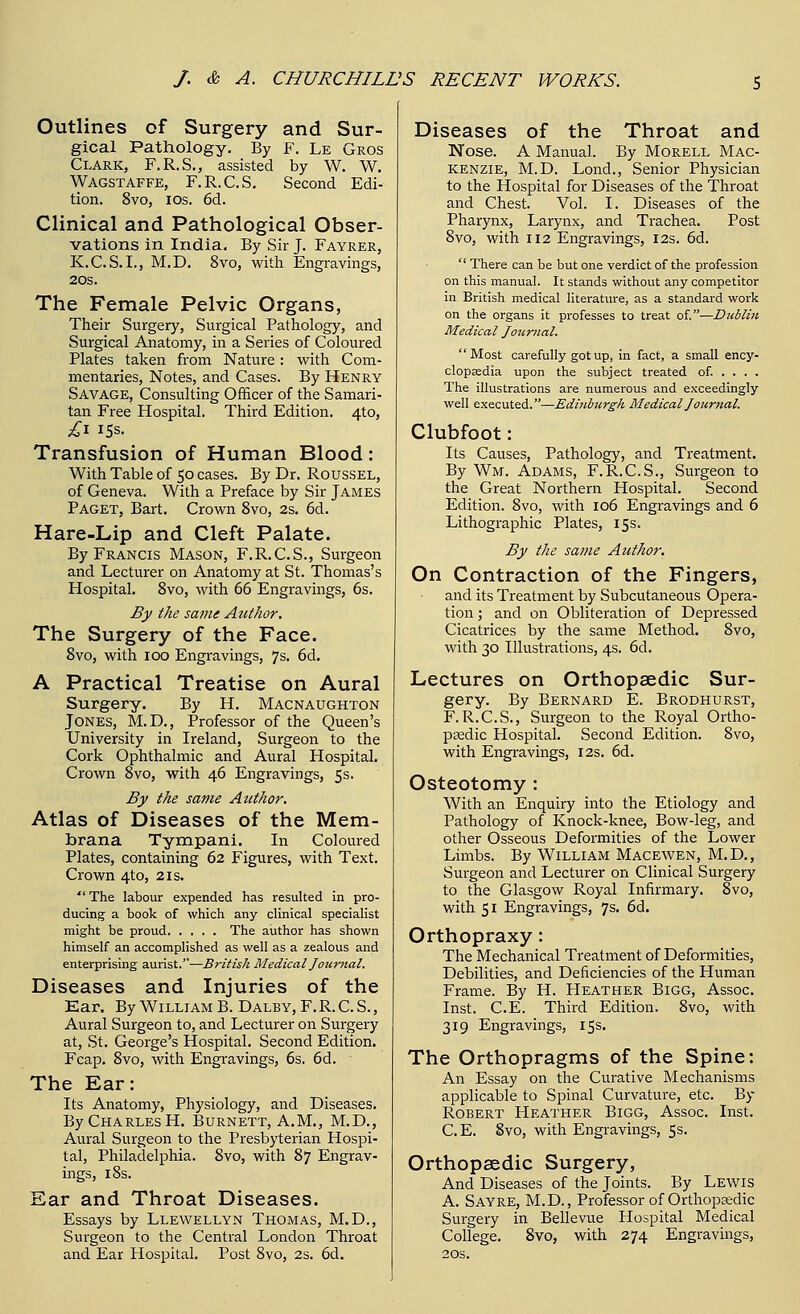 Outlines of Surgery and Sur- gical Pathology. By F. Le Gros Clark, F.R.S., assisted by W. W. Wagstaffe, F.R.C.S. Second Edi- tion. 8vo, ios. 6d. Clinical and Pathological Obser- vations in India. By Sir J. Fayrer, K.C.S.I., M.D. 8vo, with Engravings, 20S. The Female Pelvic Organs, Their Surgery, Surgical Pathology, and Surgical Anatomy, in a Series of Coloured Plates taken from Nature : with Com- mentaries, Notes, and Cases. By Henry Savage, Consulting Officer of the Samari- tan Free Hospital. Third Edition. 4to, Transfusion of Human Blood: With Table of 50 cases. By Dr. Roussel, of Geneva. With a Preface by Sir James Paget, Bart. Crown 8vo, 2s. 6d. Hare-Lip and Cleft Palate. By Francis Mason, F.R.C.S., Surgeon and Lecturer on Anatomy at St. Thomas's Hospital. 8vo, with 66 Engravings, 6s. By the same Author. The Surgery of the Face. 8vo, with 100 Engravings, 7s. 6d. A Practical Treatise on Aural Surgery. By H. Macnaughton Jones, M.D., Professor of the Queen's University in Ireland, Surgeon to the Cork Ophthalmic and Aural Hospital. Crown 8vo, with 46 Engravings, 5s. By the same Author. Atlas of Diseases of the Mem- brana Tympani. In Coloured Plates, containing 62 Figures, with Text. Crown 4to, 21s. The labour expended has resulted in pro- ducing a book of which any clinical specialist might be proud The author has shown himself an accomplished as well as a zealous and enterprising aurist.—British Medical Journal. Diseases and Injuries of the Ear. By William B. Dalby, F.R.C.S., Aural Surgeon to, and Lecturer on Surgery at, St. George's Hospital. Second Edition. Fcap. 8vo, with Engravings, 6s. 6d. The Ear: Its Anatomy, Physiology, and Diseases. By Charles H. Burnett, A.M., M.D., Aural Surgeon to the Presbyterian Hospi- tal, Philadelphia. Svo, with 87 Engrav- ings, 18s. Ear and Throat Diseases. Essays by Llewellyn Thomas, M.D., Surgeon to the Central London Throat and Ear Hospital. Post Svo, 2s. 6d. Diseases of the Throat and Nose. A Manual. By Morell Mac- kenzie, M.D. Lond., Senior Physician to the Hospital for Diseases of the Throat and Chest. Vol. I. Diseases of the Pharynx, Larynx, and Trachea. Post 8vo, with 112 Engravings, 12s. 6d.  There can be but one verdict of the profession on this manual. It stands without any competitor in British medical literature, as a standard work on the organs it professes to treat of.—Dztblin Medical Journal. Most carefully got up, in fact, a small ency- clopaedia upon the subject treated of. ... . The illustrations are numerous and exceedingly well executed.—Edinburgh Medical Journal. Clubfoot: Its Causes, Pathology, and Treatment. By Wm. Adams, F.R.C.S., Surgeon to the Great Northern Hospital. Second Edition. 8vo, with 106 Engravings and 6 Lithographic Plates, 15s. By the same Author. On Contraction of the Fingers, and its Treatment by Subcutaneous Opera- tion ; and on Obliteration of Depressed Cicatrices by the same Method. 8vo, with 30 Illustrations, 4s. 6d. Lectures on Orthopaedic Sur- gery. By Bernard E. Brodhurst, F.R.C.S., Surgeon to the Royal Ortho- paedic Hospital. Second Edition. 8vo, with Engravings, 12s. 6d. Osteotomy : With an Enquiry into the Etiology and Pathology of Knock-knee, Bow-leg, and other Osseous Deformities of the Lower Limbs. By William Macewen, M.D., Surgeon and Lecturer on Clinical Surgery to the Glasgow Royal Infirmary. 8vo, with 51 Engravings, 7s. 6d. Orthopraxy: The Mechanical Treatment of Deformities, Debilities, and Deficiencies of the Human Frame. By H. Heather Bigg, Assoc. Inst. C.E. Third Edition. 8vo, with 319 Engravings, 15s. The Orthopragms of the Spine: An Essay on the Curative Mechanisms applicable to Spinal Curvature, etc. By Robert Heather Bigg, Assoc. Inst. C.E. Svo, with Engravings, 5s. Orthopaedic Surgery, And Diseases of the Joints. By Lewis A. Sayre, M.D., Professor of Orthopaedic Surgery in Bellevue Hospital Medical College. 8vo, with 274 Engravings, 20s.