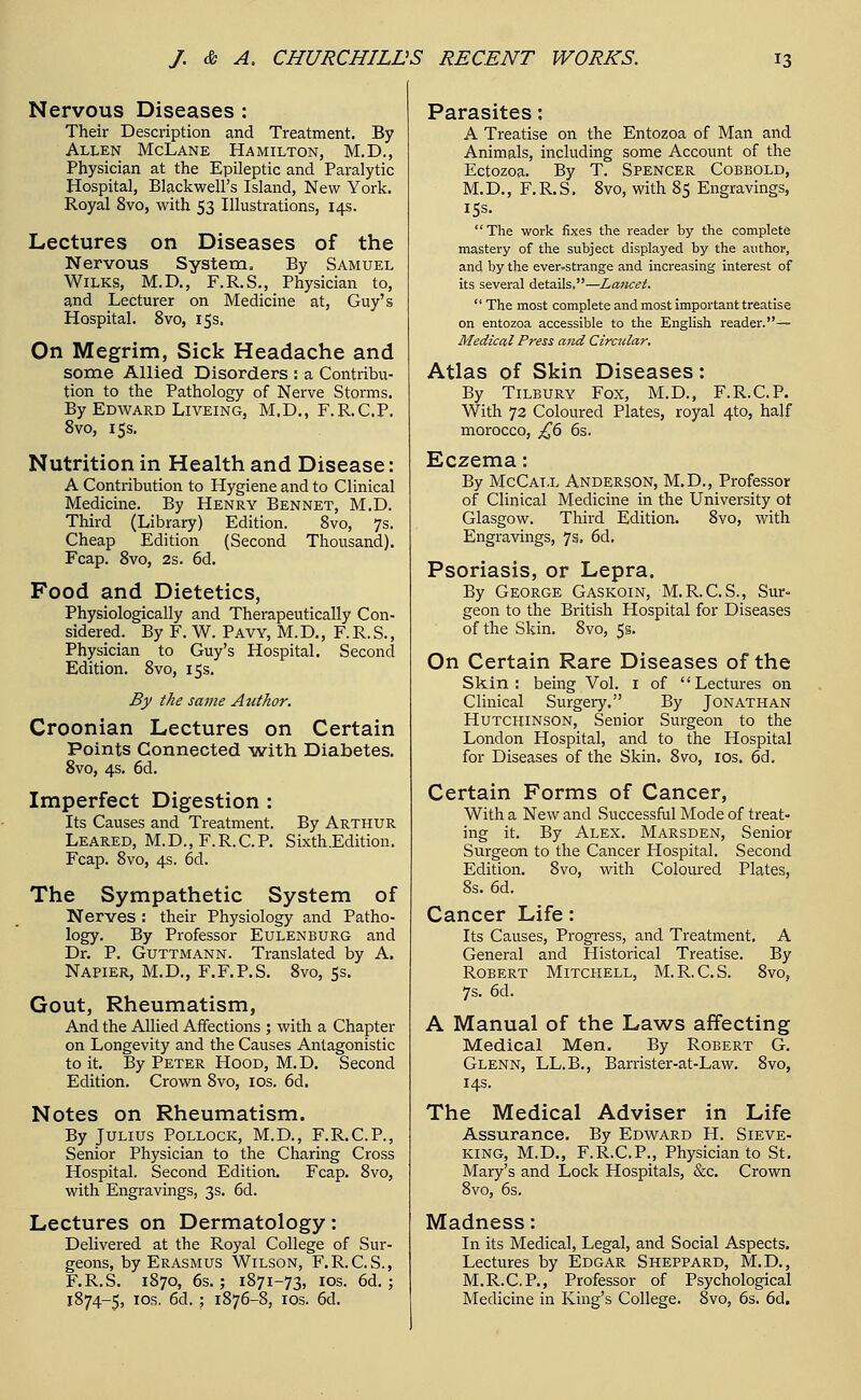 Nervous Diseases : Their Description and Treatment. By Allen McLane Hamilton, M.D., Physician at the Epileptic and Paralytic Hospital, Blackwell's Island, New York. Royal 8vo, with 53 Illustrations, 14s. Lectures on Diseases of the Nervous System, By Samuel Wilks, M.D., F.R.S., Physician to, and Lecturer on Medicine at, Guy's Hospital. 8vo, 15s. On Megrim, Sick Headache and some Allied Disorders : a Contribu- tion to the Pathology of Nerve Storms. By Edward Liveing, M.D., F.R.C.P. 8vo, 15s. Nutrition in Health and Disease: A Contribution to Hygiene and to Clinical Medicine. By Henry Bennet, M.D. Third (Library) Edition. 8vo, 7s. Cheap Edition (Second Thousand). Fcap. 8vo, 2s. 6d. Food and Dietetics, Physiologically and Therapeutically Con- sidered. By F. W. Pavy, M.D., F.R.S., Physician to Guy's Hospital. Second Edition. 8vo, 15s. By the same Author. Croonian Lectures on Certain Points Connected -with Diabetes. 8vo, 4s. 6d. Imperfect Digestion : Its Causes and Treatment. By Arthur Leared, M.D.,F.R.C.P. SixthEdition. Fcap. 8vo, 4s. 6d. The Sympathetic System of Nerves ; their Physiology and Patho- logy. By Professor Eulenburg and Dr. P. Guttmann. Translated by A. Napier, M.D., F.F.P.S. 8vo, 5s. Gout, Rheumatism, And the Allied Affections ; with a Chapter on Longevity and the Causes Antagonistic to it. By Peter Hood, M.D. Second Edition. Crown 8vo, 10s. 6d. Notes on Rheumatism. By Julius Pollock, M.D., F.R.C.P., Senior Physician to the Charing Cross Hospital. Second Edition. Fcap. 8vo, with Engravings, 3s. 6d. Lectures on Dermatology: Delivered at the Royal College of Sur- geons, by Erasmus Wilson, F.R.C.S., F.R.S. 1870, 6s.; 1871-73, 10s. 6d. ; 1874-5, 10s. 6d. ; 1876-8, 10s. 6d. Parasites: A Treatise on the Entozoa of Man and Animals, including some Account of the Ectozoa. By T. Spencer Cobbold, M.D., F.R.S. 8vo, with 85 Engravings, 15s. The work fixes the reader by the complete mastery of the subject displayed by the author, and by the ever^strange and increasing interest of its several details,—Lancet.  The most complete and most important treatise on entozoa accessible to the English reader.— Medical Press and Circular. Atlas of Skin Diseases: By Tilbury Fox, M.D, F.R.C.P. With 72 Coloured Plates, royal 4to, half morocco, £6 6s. Eczema: By McCall Anderson, M.D., Professor of Clinical Medicine in the University ot Glasgow. Third Edition. 8vo, with Engravings, 7s. 6d, Psoriasis, or Lepra. By George Gaskoin, M.R.C.S., Sur- geon to the British Hospital for Diseases of the Skin. 8vo, 5s. On Certain Rare Diseases of the Skin: being Vol. 1 of Lectures on Clinical Surgery. By Jonathan Hutchinson, Senior Surgeon to the London Hospital, and to the Hospital for Diseases of the Skin. 8vo, 10s. 6d. Certain Forms of Cancer, With a New and Successful Mode of treat- ing it. By Alex. Marsden, Senior Surgeon to the Cancer Hospital. Second Edition. 8vo, with Coloured Plates, 8s. 6d. Cancer Life: Its Causes, Progress, and Treatment, A General and Historical Treatise. By Robert Mitchell, M.R.C.S. 8vo, 7s. 6d. A Manual of the Laws affecting Medical Men, By Robert G. Glenn, LL.B., Barrister-at-Law. 8vo, 14s. The Medical Adviser in Life Assurance. By Edward H. Sieve- king, M.D., F.R.C.P., Physician to St. Mary's and Lock Hospitals, &c. Crown 8vo, 6s. Madness: In its Medical, Legal, and Social Aspects. Lectures by Edgar Sheppard, M.D., M.R.C.P., Professor of Psychological Medicine in King's College. 8vo, 6s. 6d.