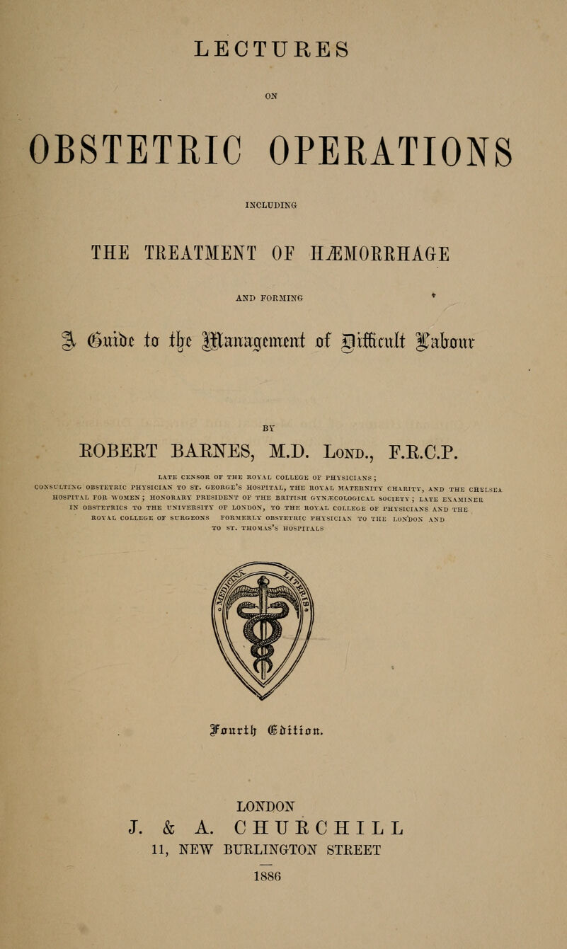 ON OBSTETRIC OPERATIONS INCLUDING THE TREATMENT OF HAEMORRHAGE AND FORMING % (Bxdht to t^c lltauaigemmt oi giffiatit yafr0iTr BV EOBEET BAENES, M.D. Lond., E.E.C.P. LA.TE CENSOR OF THE ROYAL COLLEGE OF PHYSICIANS ; CONSULTING OBSTETRIC PHYSICIAN TO ST. GEORGE'S HOSPITAL, THE ROYAL MATERNITY CHARITY, AND THE CHELSEA HOSPITAL FOR WOJIEN ; HONORARY PRESIDENT OF THE BRITISH GYNAECOLOGICAL SOCIETY ; LATE EXAMINER IN OBSTETRICS TO THE UNIVERSITY OF LONDON, TO THE ROYAL COLLEGE OF PHYSICIANS AND THE ROYAL COLLEGE OF SURGEONS FORMERLY OBSTETRIC PHYSICIAN TO THE LONDON AND TO ST. Thomas's hospitals IF^urilj (Birition. LONDON J. & A. C HUE CHILL 11, NEW BURLINOTON STREET 1886