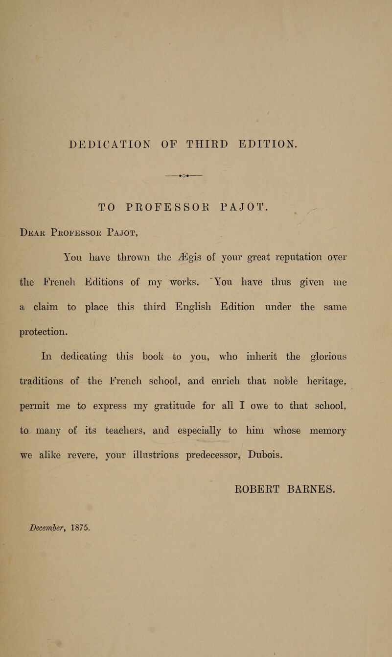 DEDICATION OF THIED EDITION. TO PROFESSOE PAJOT. Deae Pkofessoe Pajot, You have thrown the Mgis of your great reputation over the French Editions of my works. 'You have thus given me a claim to place this third English Edition under the same protection. In dedicating this book to you, who inherit the glorious traditions of the French school, and enrich that noble heritage, permit me to express my gratitude for all I owe to that school, to many of its teachers, and especially to him whose memory we alike revere, your illustrious predecessor, Dubois. EOBEET BAENES. December, 1875.