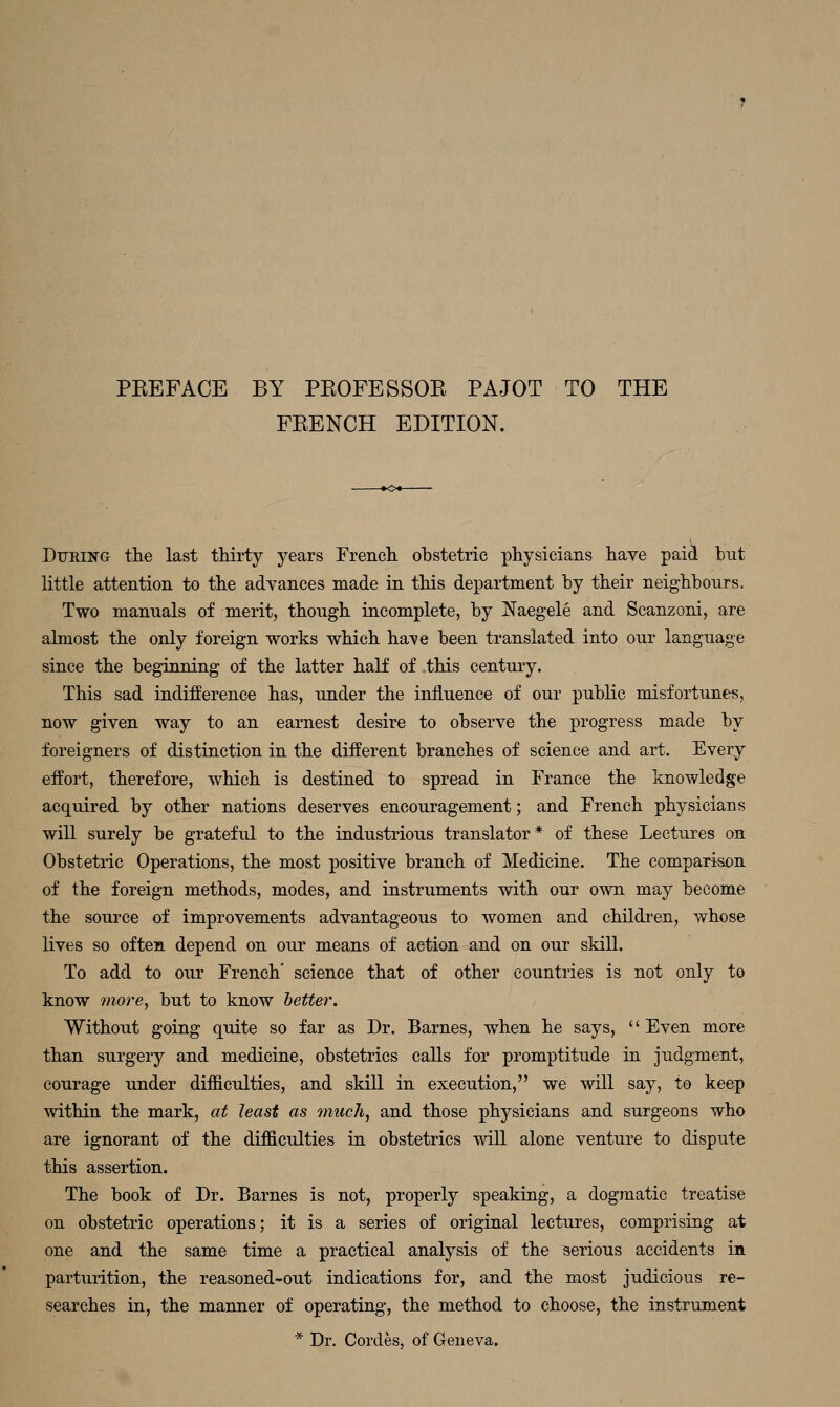 PEEFACE BY PEOFESSOE PAJOT TO THE FEENCH EDITION. DuEiNa th.e last thirty years French obstetric physicians have paid hut little attention to the advances made in this department by their neighbours. Two manuals of merit, though incomplete, by Naegele and Scanzoni, are almost the only foreign works which have been translated into our language since the beginning of the latter half of this century. This sad indifference has, under the influence of our pubKc misfortunes, now given way to an earnest desire to observe the progress made by foreigners of distinction in the different branches of science and art. Every effort, therefore, which is destined to spread in France the knowledge acquired by other nations deserves encouragement; and French physicians will surely be grateful to the industrious translator* of these Lectures on Obstetric Operations, the most positive branch of Medicine. The comparison of the foreign methods, modes, and instruments with our own may become the source of improvements advantageous to women and children, whose lives so often depend on our means of action and on our skill. To add to our French' science that of other countries is not only to know more J but to know hetter. Without going quite so far as Dr. Barnes, when he says, '' Even more than surgery and medicine, obstetrics calls for promptitude in judgment, courage under difficulties, and skill in execution, we will say, to keep within the mark, at least as much, and those physicians and surgeons who are ignorant of the difficulties in obstetrics wiU. alone venture to dispute this assertion. The book of Dr. Barnes is not, properly speaking, a dogmatic treatise on obstetric operations; it is a series of original lectures, comprising at one and the same time a practical analysis of the serious accidents in parturition, the reasoned-out indications for, and the most judicious re- searches in, the manner of operating, the method to choose, the instrument * Dr. Cordes, of Geneva.