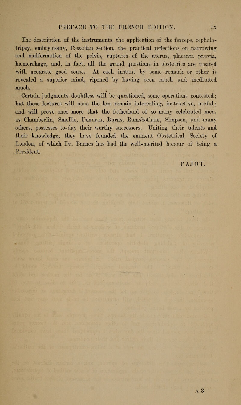 The deserij)tioii of the instruments, the application of the forceps, cephalo- tripsy, embryotomy, Cajsarian section, the practical reflections on narrowing and malformation of the pelvis, ruptures of the uterus, placenta prtcvia, haemorrhage, and, in fact, all the grand questions in obstetrics are treated with accurate good sense. At each instant by some remark or other is revealed a superior mind, ripened by having seen much and meditated much. Certain judgments doubtless will be questioned, some operations contested; but these lectures will none the less remain interesting, instructive, useful; and will prove once more that the fatherland of so many celebrated men, as Chamberlin, Smellie, Denman, Burns, Ramsbotham, Simpson, and many others, possesses to-day their worthy successors. Uniting their talents and their knowledge, they have founded the eminent Obstetrical Society of London, of which Dr. Barnes has had the well-merited honour of being a President. PAJOT. A3