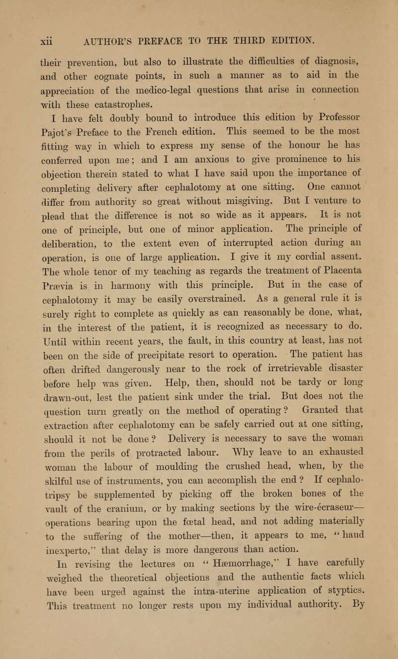 their prevention, but also to illustrate the difficulties of diagnosis, and other cognate points, in such a manner as to aid in the appreciation of the medico-legal questions that arise in comiection with these catastrophes. I have felt doubly bomid to introduce this edition by Professor Pajot's Preface to the French edition. This seemed to be the most fitting way in which to express my sense of the honour he has conferred upon me; and I am anxious to give prominence to his objection therein stated to what I have said upon the importance of completing delivery after cephalotomy at one sitting. One cannot differ h'om authority so great without misgiving. But I venture to plead that the difference is not so wide as it appears. It is not one of principle, but one of minor application. The principle of deliberation, to the extent even of interrupted action during an operation, is one of large application. I give it my cordial assent. The whole tenor of my teaching as regards the treatment of Placenta Previa is in harmony with this principle. But in the case of cephalotomy it may be easily overstrained. As a general rule it is surely right to complete as quickly as can reasonably be done, what, in the interest of the patient, it is recognized as necessary to do. Until mthin recent years, the fault, in this country at least, has not been on the side of precipitate resort to operation. The patient has often drifted dangerously near to the rock of irretrievable disaster before help was given. Help, then, should not be tardy or long drawn-out, lest the patient sink under the trial. But does not the question turn greatly on the method of operating? Granted that extraction after cephalotomy can be safely carried out at one sitting, should it not be done ? Delivery is necessary to save the woman from the perils of protracted labom\ Why leave to an exliausted woman the labour of moulding the crushed head, when, by the skilful use of instruments, you can accomphsh the end ? If cephalo- tripsy be supplemented by picking off the broken bones of the vault of the cranium, or by making sections by the wire-ecrasem'— operations bearing upon the foetal head, and not adding materially to the suffering of the mother—then, it appears to me,  baud inexperto, that delay is more dangerous than action. In revising the lectures on  Haemorrhage, I have carefully weighed the theoretical objections and the authentic facts which have been urged against the intra-uterine application of styptics. This treatment no longer rests upon my individual authority. By