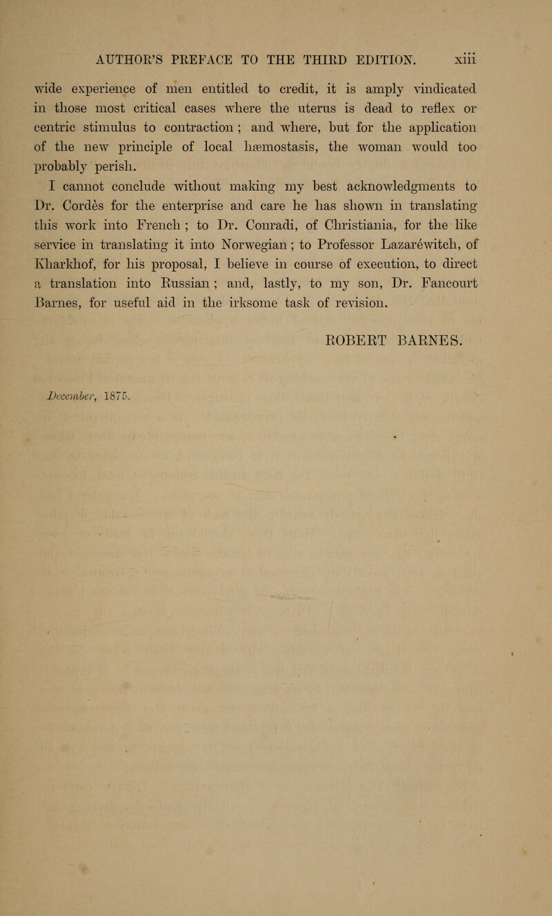 wide experience of men entitled to credit, it is amply vindicated in those most critical cases where the uterus is dead to reflex or centric stimulus to contraction ; and where, hut for the application of the new principle of local hsemostasis, the woman would too probably perish. I cannot conclude without making my best acknowledgments to Dr. Cordes for the enterprise and care he has shown in translating this work into French; to Dr. Conradi, of Christiania, for the like service in translating it into Norwegian; to Professor Lazarewitch, of Ivharldiof, for his proposal, I believe in course of execution, to direct a translation into Kussian ; and, lastly, to my son. Dr. Fancourt Barnes, for useful aid in the irksome task of revision. EOBEET BARNES. December, 1875.