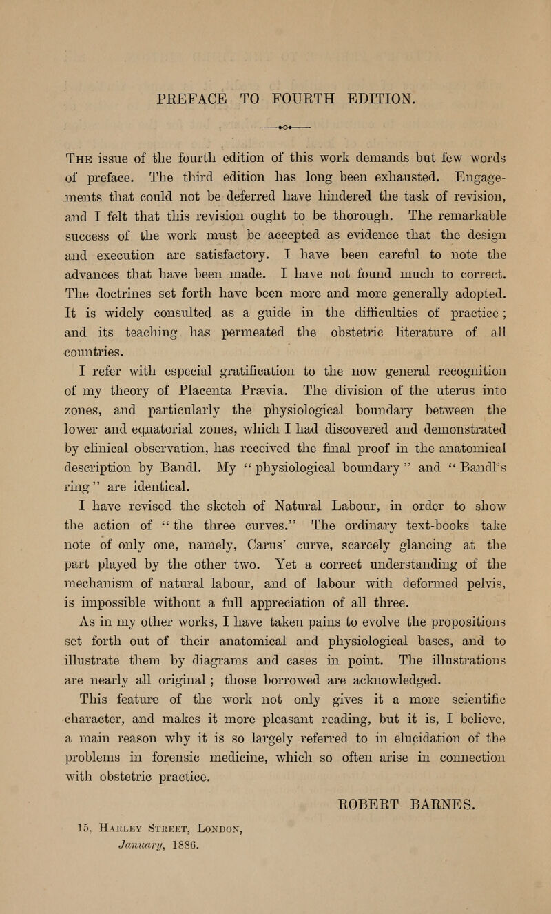 PBEFACE TO FOUKTH EDITION. The issue of tlie fourth edition of this work demands but few words of preface. The third edition has long been exhausted. Engage- ments that could not be deferred have hindered the task of revision, and I felt that this revision ought to be thorough. The remarkable success of the work must be accepted as evidence that the design and execution are satisfactory. I have been careful to note the advances that have been made. I have not found much to correct. The doctrines set forth have been more and more generally adopted. It is widely consulted as a guide in the difficulties of practice ; and its teaching has permeated the obstetric literature of all countries. I refer with especial gratification to the now general recognition of my theory of Placenta Praevia. The division of the uterus into zones, and particularly the physiological boundary between the lower and equatorial zones, which I had discovered and demonstrated by clinical observation, has received the final proof in the anatomical description by Bandl. My  physiological boundary  and  Bandl's ring are identical. I have revised the sketch of Natural Labour, in order to show the action of  the three curves. The ordinary text-books take note of only one, namely, Carus' curve, scarcely glancing at the part played by the other two. Yet a correct understanding of the mechanism of natural labour, and of labour with deformed pelvis, is impossible without a full appreciation of all three. As in my other works, I have taken pains to evolve the propositions set forth out of their anatomical and physiological bases, and to illustrate them by diagrams and cases in point. The illustrations are nearly all original; those borrowed are acknowledged. This feature of the work not only gives it a more scientific ■character, and makes it more pleasant reading, but it is, I believe, a main reason why it is so largely referred to in elucidation of the problems in forensic medicine, which so often arise in connection with obstetric practice. EOBEET BARNES. 15, Hajiley Street, Londox, January, 1886.