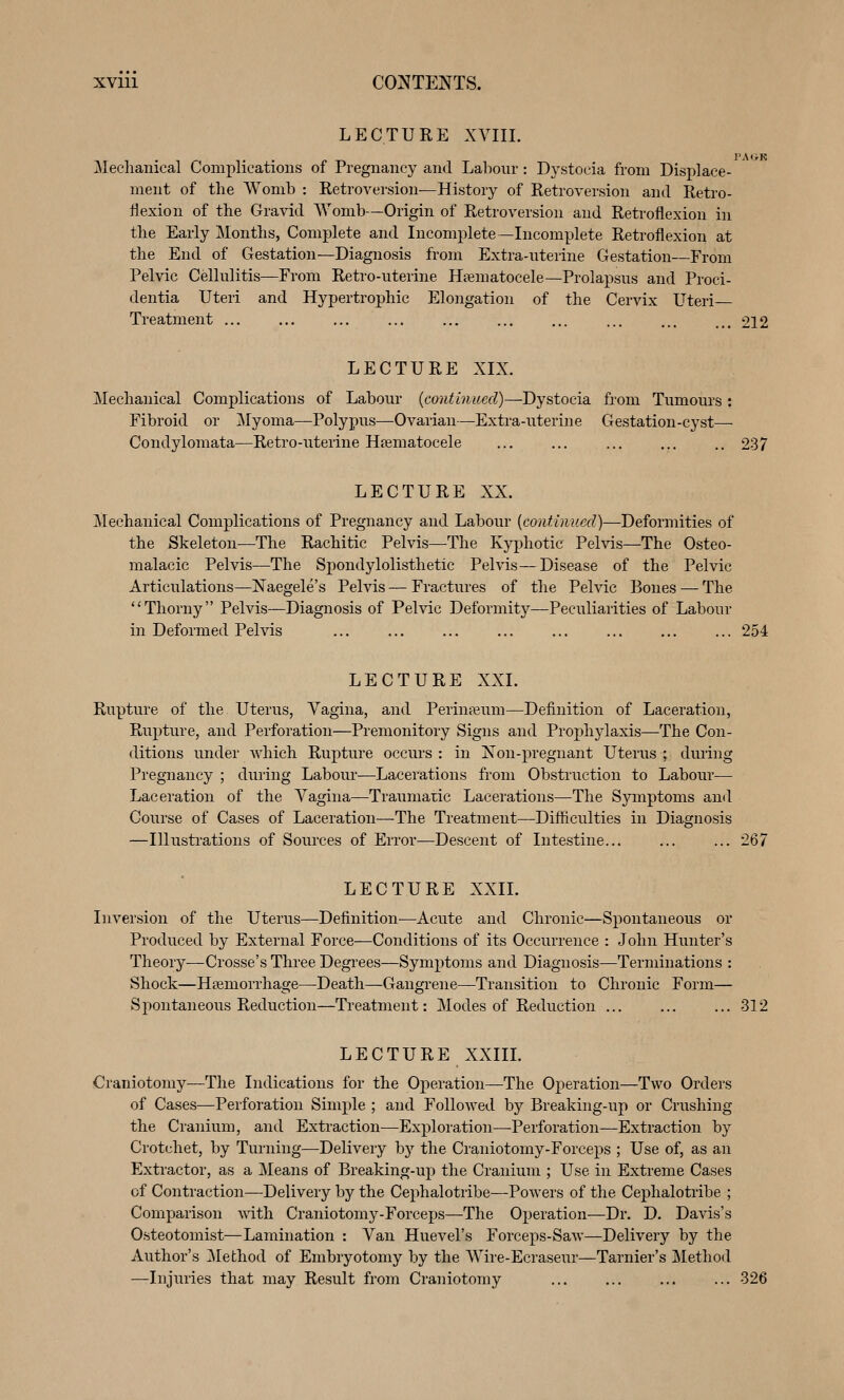 LECTURE XVIII. PA'>K jMeclianical Complications of Pregnancy and Labour : Dystocia from Displace- ment of the Womb : Retroversion—History of Retroversion and Retro- flexion of the Gravid Womb—Origin of Retroversion and Retroflexion in the Early Months, Complete and Incomplete —Incomplete Retroflexion at the End of Gestation—Diagnosis from Extra-uterine Gestation—From Pelvic Cellulitis—From Retro-uterine Hamatocele—Prolapsus and Proci- dentia Uteri and Hypertrophic Elongation of the Cervix L^teri Treatment ... ... ... ... ... ... 212 LECTURE XIX. Mechanical Complications of Labour {continued)—Dystocia fiom Tumom's : Fibroid or Myoma—Polypus—Ovarian—Extra-uterine Gestation-cyst— Condylomata—Retro-uterine Heematocele ... ... ... ... .. 237 LECTURE XX. j\Iechanical Complications of Pregnancy and Labour {continued)—Deformities of the Skeleton—The Rachitic Pelvis—The Kyphotic Pelvis—The Osteo- malacic Pelvis—The Spondylolisthetic Pelvis—Disease of the Pelvic Articulations—Naegele's Pelvis — Fractures of the Pelvic Bones — The Thorny Pelvis—Diagnosis of Pelvic Deformity—Peculiarities of Labour in Deformed Pelvis ... ... ... ... ... ... ... ... 254 LECTURE XXL Rupture of the Uterus, Vagina, and Periuieum—Definition of Laceration, Rupture, and Perforation—Premonitory Signs and Prophylaxis—The Con- ditions under which Rupture occurs : in Non-pregnant Uterus ; during Pregnancy ; during Labour—Lacerations from Obstruction to Labour— Laceration of the Vagina—Traumatic Lacerations—The Symptoms and Course of Cases of Laceration—The Treatment—Difiiculties in Diagnosis —Illusti'ations of Sources of Error—Descent of Intestine... ... ... 267 LECTURE XXIL Inversion of the Uterus—Definition—Acute and Chronic—Spontaneous or Produced by External Force—Conditions of its Occurrence : John Himter's Theory—Crosse's Three Degrees—Symptoms and Diagnosis—Terminations : Shock—Hemorrhage—Death—Gangi'ene—Transition to Chronic Form— S^wntaneous Reduction—Treatment: Modes of Reduction ... ... ... 312 LECTURE XXm. Craniotomy—The Indications for the Oj)eration—The Operation—Two Orders of Cases—Perforation Simple ; and Followed by Breaking-up or Crushing the Cranium, and Extraction—Exploration—Perforation—Extraction by Crotchet, by Turning—Delivery by the Craniotomy-Forceps ; Use of, as an Extractor, as a Means of Breaking-up the Cranium ; Use in Extreme Cases of Contraction—Delivery by the Cephalotribe—Powers of the Cephalotribe ; Comparison with Craniotomy-Forceps—The Operation—Dr. D. Davis's Osteotomist—Lamination : Van Huevel's Forceps-Saw—Delivery by the Author's ]\Iethod of Embryotomy by the Wire-Ecraseur—Tarnier's Method —Injuries that may Result from Craniotomy ... ... ... ... 326