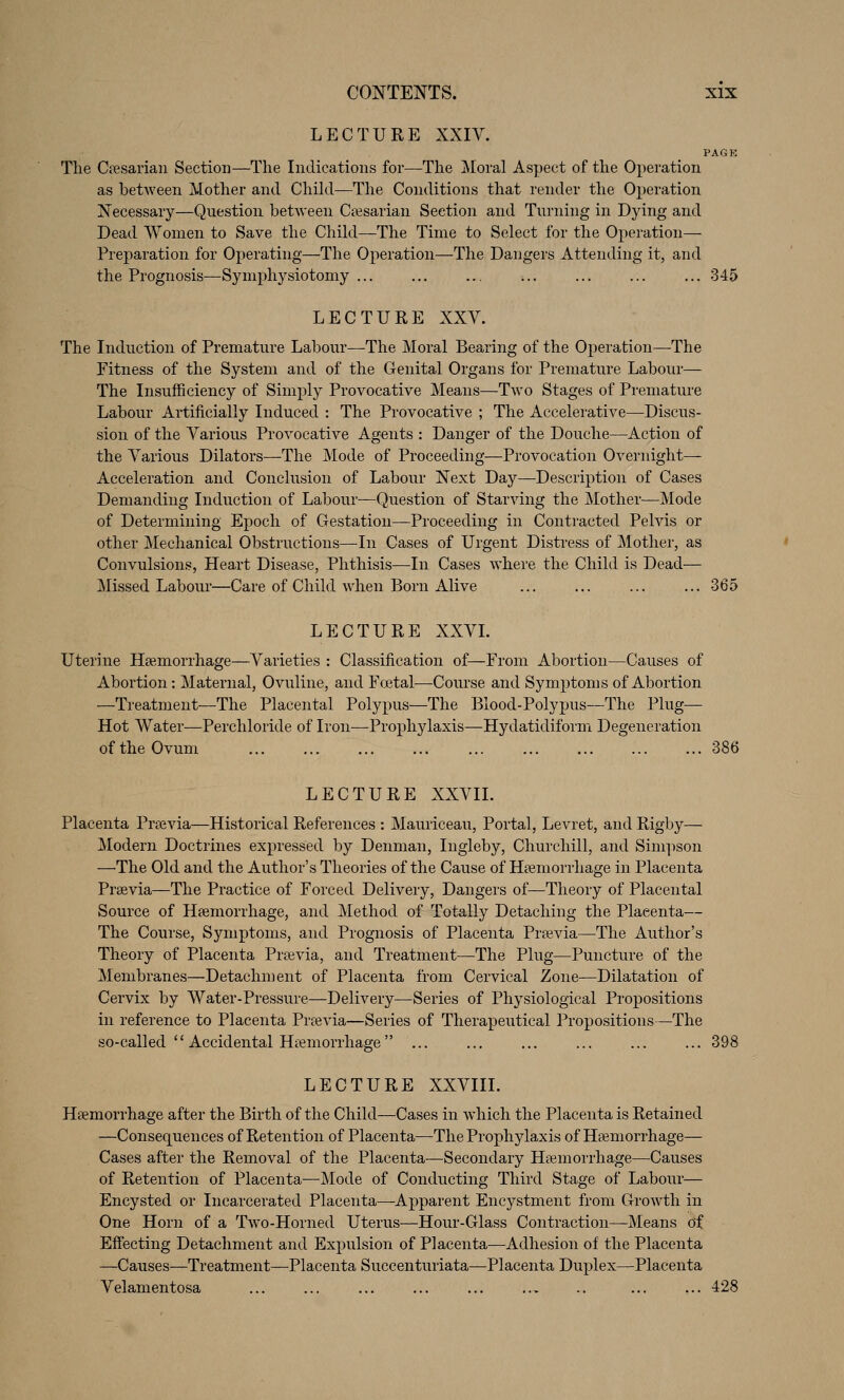 LECTURE XXIV. PAGK The Cfesarian Section—The Indications for—The Moral Aspect of the Operation as between Mother and Child—The Conditions that render the Operation Necessary—Question between Ci^jsarian Section and Turning in Dying and Dead Women to Save the Child—The Time to Select for the Operation— Preparation for Operating—The Operation—The Dangers Attending it, and the PrognOvsis—Symphysiotomy ... ... .., ... ...345 LECTURE XXV. The Induction of Premature Labour—The Moral Bearing of the Operation—The Fitness of the System and of the Genital Organs for Premature Labour— The Insufficiency of Simply Provocative Means—Two Stages of Prematm'e Labour Artificially Induced : The Provocative ; The Accelerative—Discus- sion of the Various Provocative Agents : Danger of the Douche—Action of the Various Dilators—The Mode of Proceeding—Provocation Overnight— Acceleration and Conclusion of Labour Next Day—Description of Cases Demanding Induction of Labour—Question of Starving the Mother—Mode of Determining Epoch of Gestation—Proceeding in Contracted Pelvis or other Mechanical Obstructions—In Cases of Urgent Distress of Mother, as Convulsions, Heart Disease, Phthisis—In Cases where the Child is Dead— Missed Labour—Care of Child when Born Alive ... ... ... ... 365 LECTURE XXVL Uterine Hsemorrhage—Varieties : Classification of—From Abortion—Causes of Abortion: Maternal, Ovuline, and Foetal—Course and Symptoms of Abortion —Treatment—The Placental Polypus—The Blood-Polypus—The Plug— Hot Water—Perchloride of Iron—Prophylaxis—Hydatidiform Degeneration of the Ovum ... ... ... 386 LECTURE XXVIL Placenta Prsevia—Historical References : Mauriceau, Portal, Levret, and Rigby— Modern Doctrines expressed by Denman, Ingleby, Churchill, and Sim]>son —'The Old and the Author's Theories of the Cause of Hiemorrhage in Placenta Prsevia—The Practice of Forced Delivery, Dangers of—Theory of Placental Source of Haemorrhage, and Method of Totally Detaching the Placenta— The Course, Symptoms, and Prognosis of Placenta Prsevia—The Author's Theory of Placenta Prtevia, and Treatment—The Plug—Puncture of the Membranes—Detachment of Placenta from Cervical Zone—Dilatation of Cervix by Water-Pressure—Delivery—Series of Physiological Propositions in reference to Placenta Prrevia—Series of Therapeutical Propositions—The so-called  Accidental Hemorrhage ... ... ... ... ... ... 398 LECTURE XXVIIL Hsemorrhage after the Birth of the Child—Cases in which the Placenta is Retained —Consequences of Retention of Placenta—The Prophylaxis of Hsemorrhage— Cases after the Removal of the Placenta—Secondary Haemorrhage—^Causes of Retention of Placenta—Mode of Conducting Third Stage of Labour— Encysted or Incarcerated Placenta—Apparent Encystment from Growth in One Horn of a Tw^o-Horned Uterus—Hour-Glass Contraction—Means of Eff'ecting Detachment and Expulsion of Placenta—Adhesion of the Placenta —Causes—Treatment—Placenta Succenturiata—Placenta Duplex—Placenta Velamentosa ... ... ... ... ... .., .. 428