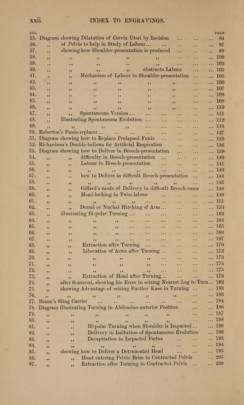 FIG. 35. 36. 37. 38. 39. 40. 41. 42. 43. 44. 45. 46. 47. 48. 49. 50. 51. 52. 53. 54. 55. 56. 57. 58. 59. 60. 61. 62. 63. 64. 65. 66. 67. 68. 69. 70. 71. 72. 73. 74. 75. 76. 77. 78. 79. 80. 81. 82. 83. 84. 85. 86. 87. Diagram showing Dilatation of Cervix Uteri hy Incision ,, of Pelvis to help in Study of Labour... „ showing how Shoulder-presentation is produced ,, ,, obstructs Labour Mechanism of Labour in Shoulder-presentation ,, ,, Spontaneous Version... ,, illustrating Sj^ontaneous Evolution ... Roberton's Funis-replacer... Diagram showing how to Replace Prolapsed Funis Richardson's Double-bellows for Artificial Respiration Diagram shoAving how to Deliver in Breech-presentation ,, ,, difficulty in Breech-presentation ,, ,, Labour in Breech-presentation how to Deliver in difficult Breech-presentation ... 5> 5) Ji ii )5 ••• Giffard's mode of Delivery in difficult Breech-cases Head-locking in Twin-labour ,, Dorsal or Nuchal Hitching of Arm illustrating Bi-polar Turning Extraction after Turning Liberation of Arms after Turning .. ,, ,, Extraction of Head after Turning... ,, after Scanzoni, showing his Error in seizing Nearest Leg to Turn ,, showing Advantage of seizing Further Knee in Turning ... }? J5 5> 39 J3 »' Braun's Sling Carrier Diagram illustrating Turning in Abdomino-anterior Position ,, Bi-polar Turning when Shoulder is Impacted... ,, Delivery in Imitation of Spontaneous Evolution ,, Decapitation in Impacted Foetus J J 5) J) 5> shoAving how to Deliver a Detruncated Head ,, Head entering Pelvic Brim in Contracted Pelvis ,, Extraction after Turning in Contracted Pelvis ... PAGE 84 97 99 100 102 103 105 106 107 108 109 110 111 112 113 127 128 136 139 140 141 143 144 145 146 149 151 153 163 164 165 166 167 170 172 173 174 175 176 182 183 183 184 186 187 188 189 190 193 194 195 205 209