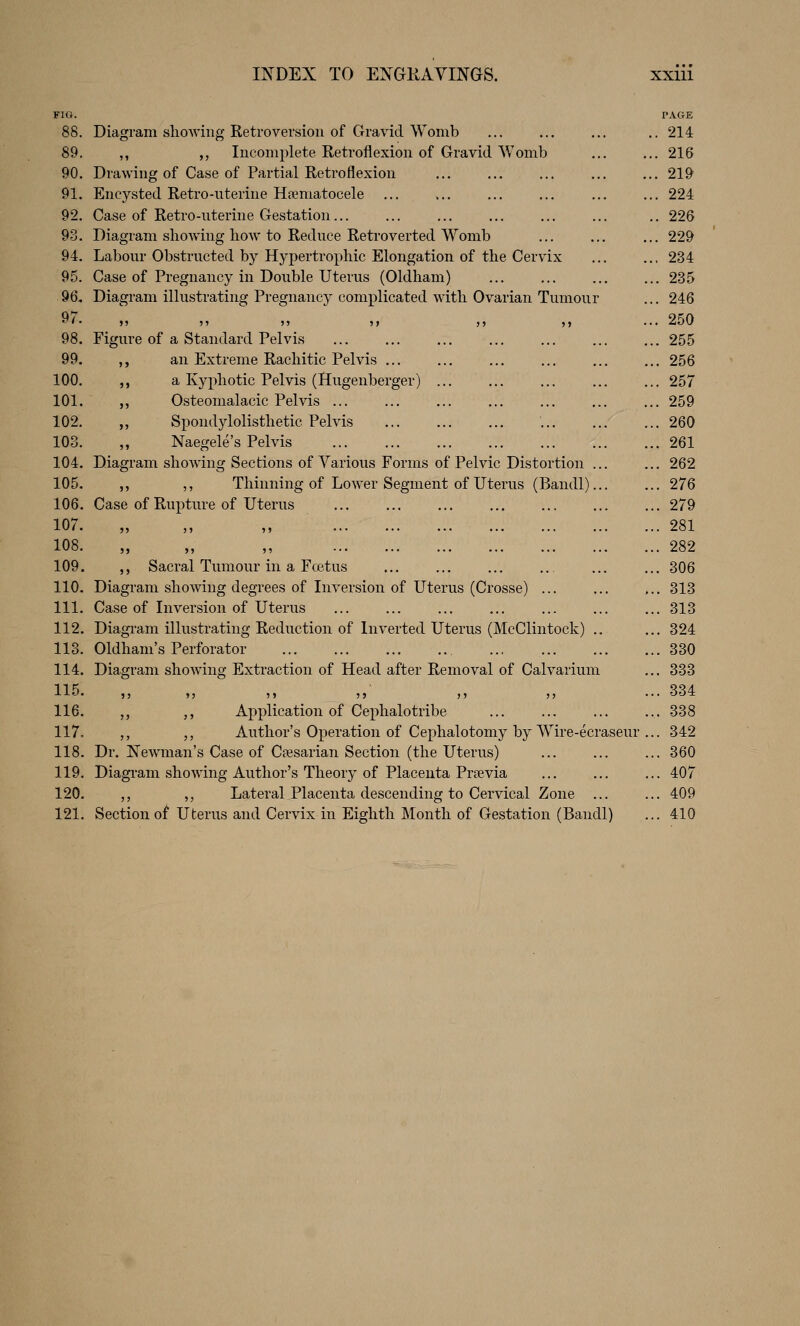 FIG. 88. 89. 90. 91. 92. 93. 94. 95. 96. 97. 98. 99. 100. 101. 102. 103. 104. 105, 106. 107. 108. 109. 110. 111. 112. 113. 114. 115. 116. 117. 118. 119. 120. 121. Diagram sliOAving Ketroversion of Gravid Womb ,, ,, Incomplete Retroflexion of Gravid Womb Drawing of Case of Partial Retroflexion Encysted Retro-uterine Hfematocele Case of Retro-uterine Gestation... Diagram showing how to Reduce Retroverted Womb Labour Obstructed by Hypertrophic Elongation of the Cervix Case of Pregnancy in Double Uterus (Oldham) Diagram illustrating Pregnancy complicated with Ovarian Tumour »» 5> J> )l Figure of a Standard Pelvis ,, an Extreme Rachitic Pelvis ... ,, a Kyphotic Pelvis (Hugenberger) ,, Osteomalacic Pelvis ... ,, Spondylolisthetic Pelvis ,, Naegele's Pelvis Diagram showing Sections of Various Forms of Pelvic Distortion . ,, ,, Thinning of Lower Segment of Uterus (Bandl). Case of Rupture of Uterus ,, Sacral Tumour in a Fcetus Diagram showing degrees of Inversion of Uterus (Crosse) ... Case of Inversion of Uterus Diagi'am illustrating Reduction of Inverted Uterus (McClintock) .. Oldham's Perforator Diagram showing Extraction of Head after Removal of Calvarium ,, ,, Application of Cephalotribe ,, ,, Author's Operation of Cephalotomy by Wire-ecraseur Dr. Newman's Case of Ctesarian Section (the Uterus) Diagram showing Author's Theory of Placenta Prsevia ,, ,, Lateral Placenta descending to Cervical Zone ... Section of Uterus and Cervix in Eighth Month of Gestation (Bandl) PAGE 214 216 219 , 224 . 226 , 229 234 . 235 . 246 250 . 255 . 256 . 257 , 259 . 260 . 261 . 262 . 276 . 279 . 281 . 282 . 306 . 313 . 313 . 324 . 330 . 333 . 334 . 338 . 342 . 360 . 407 . 409 . 410
