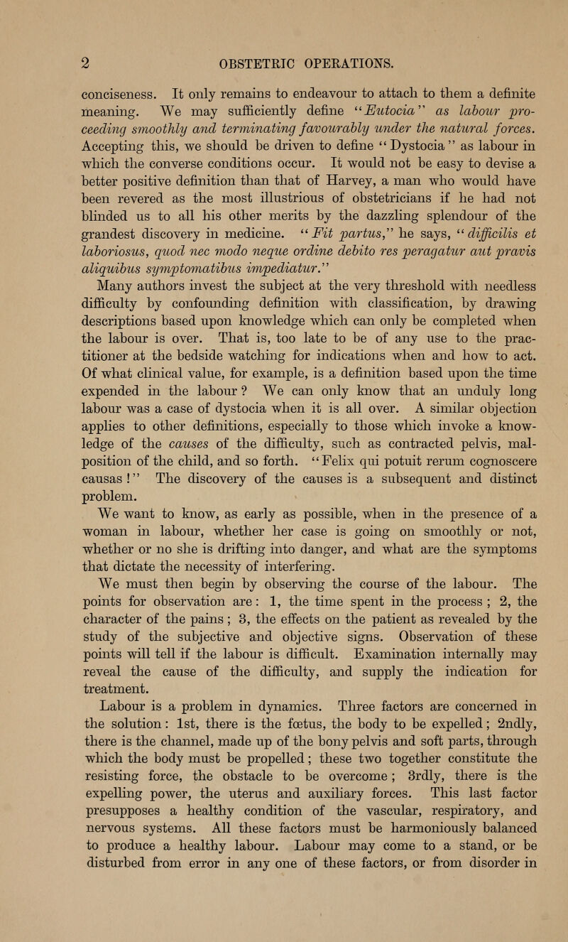 conciseness. It only remains to endeavour to attach to them a definite meaning. We may sufficiently define '^Eutocia'^ as labour pro- ceeding smoothly and terminating favourably under the natteral forces. Accepting this, we should be driven to define Dystocia as labour in which the converse conditions occur. It would not be easy to devise a better positive definition than that of Harvey, a man who would have been revered as the most illustrious of obstetricians if he had not blinded us to all his other merits by the dazzling splendour of the grandest discovery in medicme. ^' Fit partus,'' he says, ^'difficilis et laboriosus, guod nee modo neque ordine debito res peragatur aut pravis aliquibus symptomatibus impediatur.'' Many authors invest the subject at the very threshold with needless difficulty by confounding definition with classification, by drawing descriptions based upon knowledge which can only be completed when the labour is over. That is, too late to be of any use to the prac- titioner at the bedside watching for indications when and how to act. Of what clinical value, for example, is a definition based upon the time expended in the labour ? We can only know that an unduly long labour was a case of dystocia when it is all over. A similar objection applies to other definitions, especially to those which invoke a know- ledge of the causes of the difficulty, such as contracted pelvis, mal- position of the child, and so forth. Felix qui potuit rerum cognoscere causas! The discovery of the causes is a subsequent and distinct problem. We want to know, as early as possible, when in the presence of a woman in labour, whether her case is going on smoothly or not, whether or no she is drifting into danger, and what are the symptoms that dictate the necessity of interfering. We must then begin by observing the course of the labour. The points for observation are: 1, the time spent in the process ; 2, the character of the pains ; 3, the effects on the patient as revealed by the study of the subjective and objective signs. Observation of these points will tell if the labour is difficult. Examination internally may reveal the cause of the difficulty, and supply the indication for treatment. Labour is a problem in dynamics. Three factors are concerned in the solution: 1st, there is the foetus, the body to be expelled; 2ndly, there is the channel, made up of the bony pelvis and soft parts, through which the body must be propelled; these two together constitute the resisting force, the obstacle to be overcome; 3rdly, there is the expelling power, the uterus and auxiliary forces. This last factor presupposes a healthy condition of the vascular, respiratory, and nervous systems. All these factors must be harmoniously balanced to produce a healthy labour. Labour may come to a stand, or be disturbed from error in any one of these factors, or from disorder in