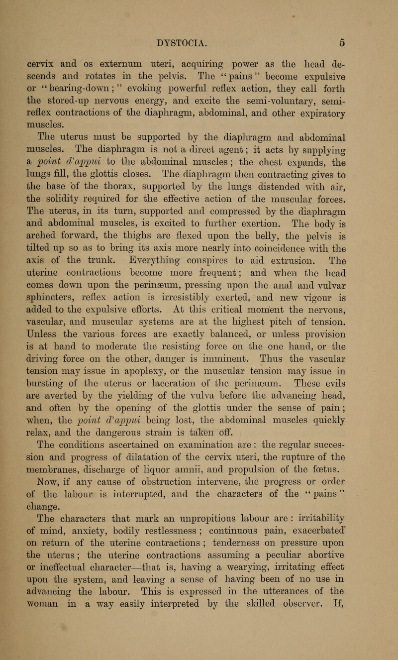 cervix and os externum uteri, acquiring power as the head de- scends and rotates in the pelvis. The pains become expulsive or *'bearing-down;  evoldng powerful reflex action, they call forth the stored-up nervous energy, and excite the semi-voluntary, semi- reflex contractions of the diaphragm, abdominal, and other expiratory muscles. The uterus must be supported by the diaphragm and abdominal muscles. The diaphragm is not a direct agent; it acts by supplying a ;point cVapimi to the abdominal muscles; the chest expands, the lungs fill, the glottis closes. The diaphragm then contracting gives to the base of the thorax, supported by the lungs distended with air, the solidity required for the effective action of the muscular forces. The uterus, in its turn, supported and compressed by the diaphragm and abdominal muscles, is excited to further exertion. The body is arched forward, the thighs are flexed upon the belly, the pelvis is tilted up so as to bring its axis more nearly into coincidence with the axis of the trunk. Everything conspires to aid extrusion. The uterine contractions become more frequent; and when the head comes down upon the perinaeum, pressing, upon the anal and vulvar sphincters, reflex action is irresistibly exerted, and new vigour is added to the expulsive efforts. At this critical moment the nervous, vascular, and muscular systems are at the highest pitch of tension. Unless the various forces are exactly balanced, or unless provision is at hand to moderate the resisting force on the one hand, or the driving force on the other, danger is imminent. Thus the vascular tension may issue in apoplexy, or the muscular tension may issue in bursting of the uterus or laceration of the perinseum. These evils are averted by the yielding of the vulva before the advancing head, and often by the opening of the glottis under the sense of pain; when, the ijoint cVap])ui being lost, the abdominal muscles quickly relax, and the dangerous strain is taken off. The conditions ascertained on examination are: the regular succes- sion and progress of dilatation of the cervix uteri, the rupture of the membranes, discharge of liquor amnii, and propulsion of the foetus. Now, if any cause of obstruction intervene, the progress or order of the labour is interrupted, and the characters of the '' pains change. The characters that mark an unpropitious labour are : irritability of mind, anxiety, bodily restlessness ; continuous pain, exacerbated* on return of the uterine contractions ; tenderness on pressure upon the uterus; the uterine contractions assuming a peculiar abortive or ineffectual character—that is, having a wearying, irritating effect upon the system, and leaving a sense of having been of no use in advancing the labour. This is expressed in the utterances of the woman in a way easily interpreted by the skilled observer. If,