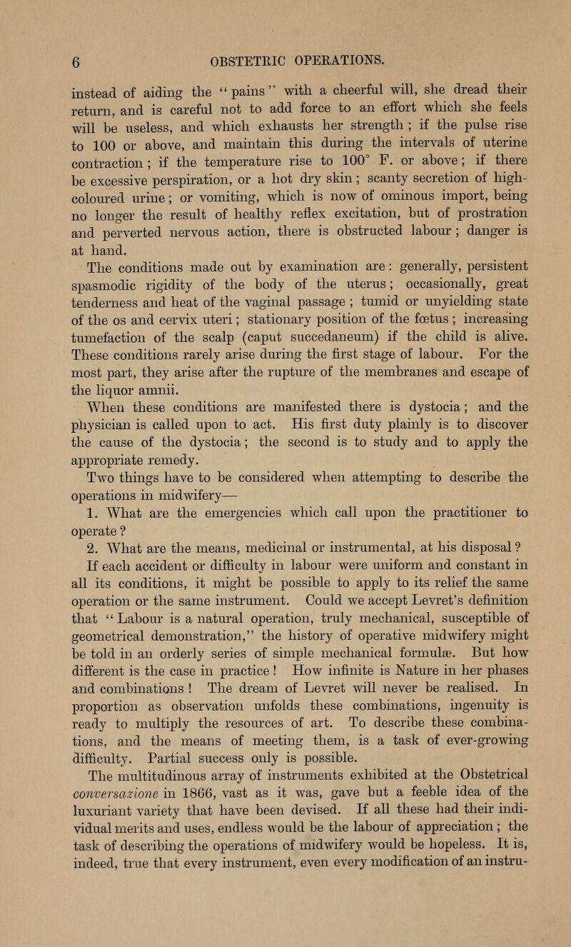 instead of aiding the pains with a cheerful will, she dread their return, and is careful not to add force to an effort which she feels will be useless, and which exhausts her strength ; if the pulse rise to 100 or above, and maintain this during the intervals of uterine contraction ; if the temperature rise to 100° F. or above; if there be excessive perspiration, or a hot dry skin; scanty secretion of high- colom-ed urine; or vomiting, which is now of ominous import, bemg no longer the result of healthy reflex excitation, but of prostration and perverted nervous action, there is obstructed labour ; danger is at hand. The conditions made out by examination are: generally, persistent spasmodic rigidity of the body of the uterus; occasionally, great tenderness and heat of the vaginal passage ; tumid or unyielding state of the OS and cervix uteri; stationary position of the foetus ; increasing tumefaction of the scalp (caput succedaneum) if the child is alive. These conditions rarely arise during the first stage of labour. For the most part, they arise after the rupture of the membranes and escape of the liquor amnii. When these conditions are manifested there is dystocia; and the physician is called upon to act. His first duty plainly is to discover the cause of the dystocia; the second is to study and to apply the appropriate remedy. Two things have to be considered when attempting to describe the operations in midwifery— 1. What are the emergencies which call upon the practitioner to operate ? 2. What are the means, medicinal or instrumental, at his disposal ? If each accident or difficulty in labour were uniform and constant in all its conditions, it might be possible to apply to its relief the same operation or the same instrument. Could we accept Levret's definition that Labour is a natural operation, truly mechanical, susceptible of geometrical demonstration, the history of operative midwifery might be told in an orderly series of simple mechanical formulae. But how different is the case in practice ! How infinite is Nature in her phases and combinations ! The dream of Levret will never be realised. In proportion as observation unfolds these combinations, ingenuity is ready to multiply the resources of art. To describe these combina- tions, and the means of meeting them, is a task of ever-growing difficulty. Partial success only is possible. The multitudinous array of instruments exhibited at the Obstetrical conversazione in 1866, vast as it was, gave but a feeble idea of the luxuriant variety that have been devised. If all these had their indi- vidual merits and uses, endless would be the labour of appreciation ; the task of describing the operations of midwifery would be hopeless. It is, indeed, true that every instrument, even every modification of an instru-