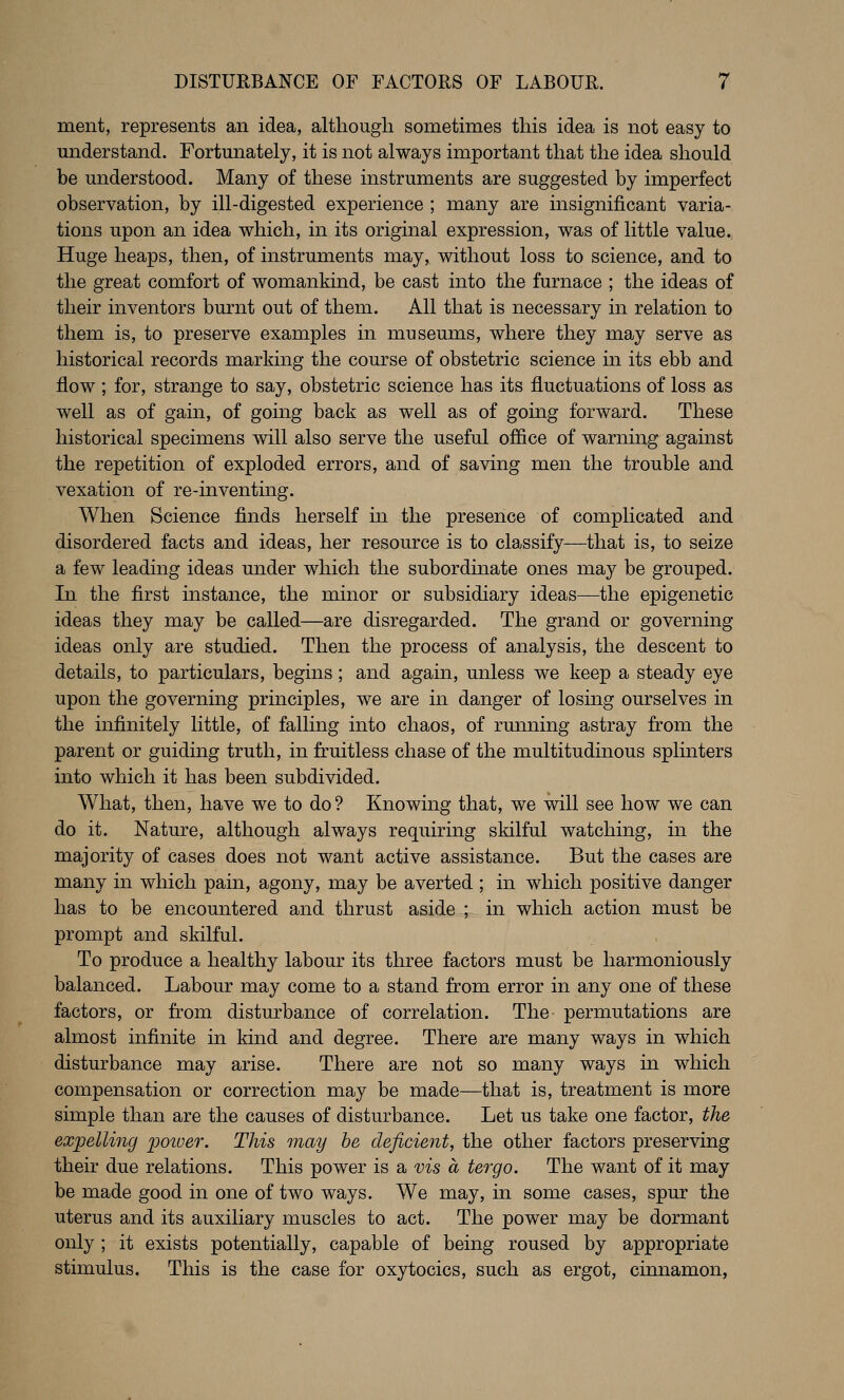 ment, represents an idea, although sometimes this idea is not easy to understand. Fortunately, it is not always important that the idea should be understood. Many of these instruments are suggested by imperfect observation, by ill-digested experience ; many are insignificant varia- tions upon an idea which, in its original expression, was of little value. Huge heaps, then, of instruments may, without loss to science, and to the great comfort of womankind, be cast into the furnace ; the ideas of their inventors burnt out of them. All that is necessary in relation to them is, to preserve examples in museums, where they may serve as historical records marking the course of obstetric science in its ebb and flow ; for, strange to say, obstetric science has its fluctuations of loss as well as of gain, of going back as well as of going forward. These historical specimens will also serve the useful office of warning against the repetition of exploded errors, and of saving men the trouble and vexation of re-inventing. When Science finds herself in the presence of complicated and disordered facts and ideas, her resource is to classify—that is, to seize a few leading ideas under which the subordinate ones may be grouped. In the first instance, the minor or subsidiary ideas—the epigenetic ideas they may be called—are disregarded. The grand or governing ideas only are studied. Then the process of analysis, the descent to details, to particulars, begins; and again, unless we keep a steady eye upon the governing principles, we are in danger of losing ourselves in the infinitely little, of falling into chaos, of rmming astray from the parent or guiding truth, in fruitless chase of the multitudinous splinters into which it has been subdivided. What, then, have we to do? Knowing that, we will see how we can do it. Nature, although always requiring skilful watching, in the majority of cases does not want active assistance. But the cases are many in which pain, agony, may be averted ; in which positive danger has to be encountered and thrust aside ; in which action must be prompt and skilful. To produce a healthy labour its three factors must be harmoniously balanced. Labour may come to a stand from error in any one of these factors, or from disturbance of correlation. The permutations are almost infinite in kind and degree. There are many ways in which disturbance may arise. There are not so many ways in which compensation or correction may be made—that is, treatment is more simple than are the causes of disturbance. Let us take one factor, the exjjelling poiuer. This may he deficient, the other factors preserving their due relations. This power is a vis a tergo. The want of it may be made good in one of two ways. We may, in some cases, spur the uterus and its auxiliary muscles to act. The power may be dormant only ; it exists potentially, capable of being roused by appropriate stimulus. This is the case for oxytocics, such as ergot, cinnamon,