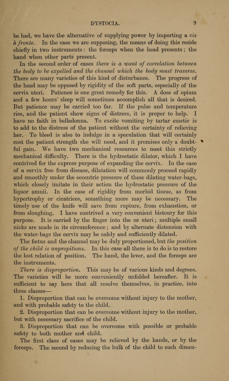 be had, we liave the alternative of supplying power by importing a vis a froute. In the case we are supposing, the means of doing this reside chiefly in two instruments: the forceps when the head presents; the hand when other parts present. In the second order of cases there is a luant of correlation between the body to be expelled and the channel which the body must traverse. There are many varieties of this kind of disturbance. The progress of the head may be opposed by rigidity of the soft parts, especially of the cervix uteri. Patience is one great remedy for this. A dose of opium and a few hours' sleep will sometimes accomplish all that is desired. But patience may be carried too far. If the pulse and temperature rise, and the patient show signs of distress, it is proper to help. I have no faith in belladonna. To excite vomiting by tartar emetic is to add to the distress of the patient without the certainty of relieving her. To bleed is also to indulge in a speculation that will certainly cost the patient strength she will need, and it promises only a doubt- ful gain. We have two mechanical resources to meet this strictly mechanical difficulty. There is the hydrostatic dilator, which I have contrived for the express purpose of expanding the cervix. In the case of a cervix free from disease, dilatation will commonly proceed rapidly and smoothly under the eccentric pressure of these dilating water-bags, which closely imitate in their action the hydrostatic pressure of the liquor amnii. In the case of rigidity from morbid tissue, as from hypertrophy or cicatrices, something more may be necessary. The timely use of the knife will save from rupture, from exhaustion, or from sloughing. I have contrived a very convenient bistoury for this purpose. It is carried by the finger into the os uteri; multiple small nicks are made in its circumference; and by alternate distension with the water-bags the cervix may be safely and sufficiently dilated. The foetus and the channel may be duly proportioned, but the position of the child is unpropitious. In this case all there is to do is to restore the lost relation of position. The hand, the lever, and the forceps are the instruments. There is disproportion. This may be of various kinds and degrees. The varieties will be more conveniently unfolded hereafter. It is sufficient to say here that all resolve themselves, in practice, into three classes— 1. Disproportion that can be overcome without injury to the mother, and with probable safety to the child. 2. Disproportion that can be overcome without injury to the mother, but with necessary sacrifice of the child. 3. Disproportion that can be overcome with possible or probable safety to both mother and child. The first class of cases may be relieved by the hands, or by the forceps. The second by reducing the bulk of the child to such dimen-