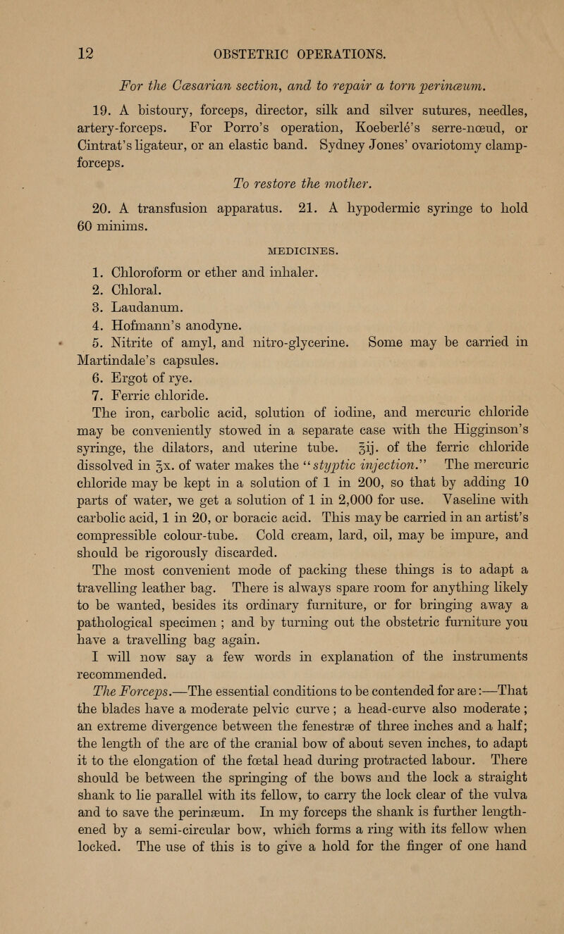 For the CcBsarian section, and to repair a torn perinceum. 19. A bistoury, forceps, director, silk and silver sutures, needles, artery-forceps. For Porro's operation, Koeberle's serre-noeud, or Cintrat's ligateur, or an elastic band. Sydney Jones' ovariotomy clamp- forceps. To restore the mother. 20. A transfusion apparatus. 21. A hypodermic syringe to hold 60 minims. MEDICINES. 1. Chloroform or ether and inhaler. 2. Chloral. 3. Laudanum. 4. Hofmann's anodyne. 5. Nitrite of amyl, and nitro-glycerine. Some may be carried in Martindale's capsules. 6. Ergot of rye. 7. Ferric chloride. The iron, carbolic acid, solution of iodine, and mercuric chloride may be conveniently stowed in a separate case with the Higginson's syringe, the dilators, and uterine tube. §ij. of the ferric chloride dissolved in §x. of water makes the ^^ styptic injection.'' The mercuric chloride may be kept in a solation of 1 in 200, so that by adding 10 parts of water, we get a solution of 1 in 2,000 for use. Vaseline with carbolic acid, 1 in 20, or boracic acid. This may be carried in an artist's compressible colour-tube. Cold cream, lard, oil, may be impure, and should be rigorously discarded. The most convenient mode of packing these things is to adapt a travelling leather bag. There is always spare room for anything likely to be wanted, besides its ordinary furniture, or for bringing away a pathological specimen ; and by turning out the obstetric furniture you have a travelling bag again. I will now say a few words in explanation of the instruments recommended. The Forceps.—The essential conditions to be contended for are:—That the blades have a moderate pelvic curve ; a head-curve also moderate ; an extreme divergence between the fenestra of three inches and a half; the length of the arc of the cranial bow of about seven inches, to adapt it to the elongation of the foetal head during protracted labour. There should be between the springing of the bows and the lock a straight shank to he parallel with its fellow, to carry the lock clear of the vulva and to save the perinaeum. In my forceps the shank is further length- ened by a semi-circular bow, which forms a ring with its fellow when locked. The use of this is to give a hold for the finger of one hand