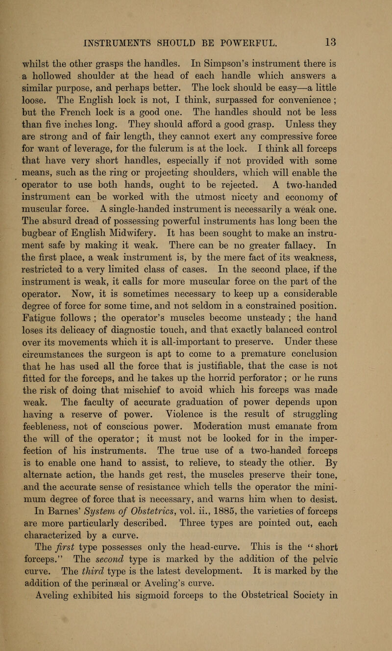 whilst the other grasps the handles. In Simpson's instrument there is a hollowed shoulder at the head of each handle which answers a similar purpose, and perhaps better. The lock should be easy—a little loose. The English lock is not, I think, surpassed for convenience ; but the French lock is a good one. The handles should not be less than five inches long. They should afford a good grasp. Unless they are strong and of fair length, they cannot exert any compressive force for v/ant of leverage, for the fulcrum is at the lock. I think all forceps that have very short handles, especially if not provided with some means, such as the ring or projecting shoulders, which will enable the operator to use both hands, ought to be rejected. A two-handed instrument can be worked with the utmost nicety and economy of muscular force. A single-handed instrument is necessarily a weak one. The absurd dread of possessing powerful instruments has long been the bugbear of English Midwifery. It has been sought to make an instru- ment safe by making it weak. There can be no greater fallacy. In the first place, a weak instrument is, by the mere fact of its weakness, restricted to a very limited class of cases. In the second place, if the instrument is weak, it calls for more muscular force on the part of the operator. Now, it is sometimes necessary to keep up a considerable degree of force for some time, and not seldom in a constrained position. Fatigue follows ; the operator's muscles become unsteady ; the hand loses its delicacy of diagnostic touch, and that exactly balanced control over its movements which it is all-important to preserve. Under these circumstances the surgeon is apt to come to a premature conclusion that he has used all the force that is justifiable, that the case is not fitted for the forceps, and he takes up the horrid perforator ; or he runs the risk of doing that mischief to avoid which his forceps was made weak. The faculty of accurate graduation of power depends upon having a reserve of power. Violence is the result of strugghng feebleness, not of conscious power. Moderation must emanate from the will of the operator; it must not be looked for in the imper- fection of his instruments. The true use of a two-handed forceps is to enable one hand to assist, to relieve, to steady the other. By alternate action, the hands get rest, the muscles preserve their tone, and the accurate sense of resistance which tells the operator the mini- mum degree of force that is necessary, and warns him when to desist. In Barnes' System of Obstetrics, vol. ii., 1885, the varieties of forceps are more particularly described. Three types are pointed out, each characterized by a curve. The first type possesses only the head-curve. This is the short forceps. The second type is marked by the addition of the pelvic curve. The third type is the latest development. It is marked by the addition of the perinasal or Aveling's curve. Aveling exhibited his sigmoid forceps to the Obstetrical Society in