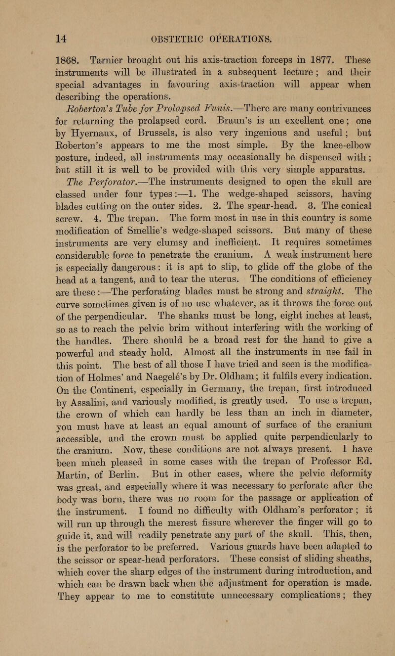 1868. Tarnier brought out his axis-traction forceps in 1877. These instruments will be illustrated in a subsequent lecture ; and their special advantages m favouring axis-traction will appear when describing the operations. Boberton's Tube for Prolapsed Funis.—There are many contrivances for returning the prolapsed cord. Brami's is an excellent one; one by Hyernaux, of Brussels, is also very ingenious and useful; but Eoberton's appears to me the most simple. By the knee-elbow posture, indeed, all instruments may occasionally be dispensed with; but still it is well to be provided with this very simple apparatus. The Perforator.—The instruments designed to open the skull are classed under four types:—1. The wedge-shaped scissors, having blades cutting on the outer sides. 2. The spear-head. 3. The conical screw. 4. The trepan. The form most in use in this country is some modification of Smellie's wedge-shaped scissors. But many of these instruments are very clumsy and inefficient. It requires sometimes considerable force to penetrate the cranium. A weak instrument here is especially dangerous: it is apt to slip, to glide off the globe of the head at a tangent, and to tear the uterus. The conditions of efficiency are these :—The perforating blades must be strong and straight. The curve sometimes given is of no use whatever, as it throws the force out of the perpendicular. The shanks must be long, eight inches at least, so as to reach the pelvic brim without interfering with the working of the handles. There should be a broad rest for the hand to give a powerful and steady hold. Almost all the instruments in use fail in this point. The best of all those I have tried and seen is the modifica- tion of Holmes' and Naegele's by Dr. Oldham; it fulfils every indication. On the Continent, especially in Germany, the trepan, first introduced by Assalini, and variously modified, is greatly used. To use a trepan, the crown of which can hardly be less than an inch in diameter, you must have at least an equal amount of surface of the cranium accessible, and the crown must be applied quite perpendicularly to the cranium. Now, these conditions are not always present. I have been much pleased in some cases with the trepan of Professor Ed. Martin, of Berlin. But in other cases, where the pelvic deformity was great, and especially where it was necessary to perforate after the body was born, there was no room for the passage or application of the instrument. I found no difficulty with Oldham's perforator ; it will run up through the merest fissure wherever the finger will go to guide it, and will readily penetrate any part of the skull. This, then, is the perforator to be preferred. Various guards have been adapted to the scissor or spear-head perforators. These consist of sliding sheaths, which cover the sharp edges of the instrument during introduction, and which can be drawn back when the adjustment for operation is made. They appear to me to constitute unnecessary complications; they