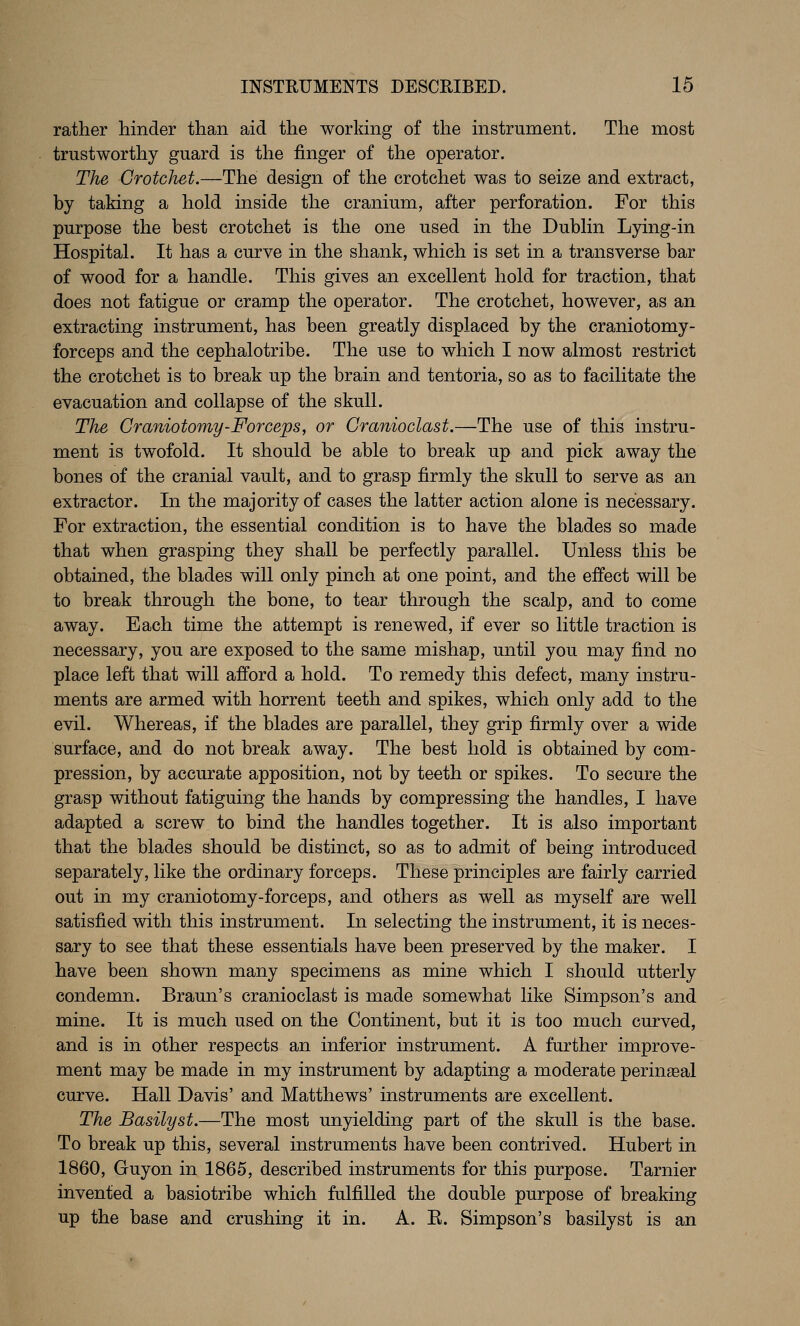 rather hinder than aid the working of the instrument. The most trustworthy guard is the finger of the operator. The Crotchet.—The design of the crotchet was to seize and extract, by taking a hold inside the cranium, after perforation. For this purpose the best crotchet is the one used in the Dubhn Lying-in Hospital. It has a curve in the shank, which is set in a transverse bar of wood for a handle. This gives an excellent hold for traction, that does not fatigue or cramp the operator. The crotchet, however, as an extracting instrument, has been greatly displaced by the craniotomy- forceps and the cephalotribe. The use to which I now almost restrict the crotchet is to break up the brain and tentoria, so as to facilitate the evacuation and collapse of the skull. The Craniotomy-Forceps, or Cranioclast.—The use of this instru- ment is twofold. It should be able to break up and pick away the bones of the cranial vault, and to grasp firmly the skull to serve as an extractor. In the majority of cases the latter action alone is necessary. For extraction, the essential condition is to have the blades so made that when grasping they shall be perfectly parallel. Unless this be obtained, the blades will only pinch at one point, and the effect will be to break through the bone, to tear through the scalp, and to come away. Each time the attempt is renewed, if ever so little traction is necessary, you are exposed to the same mishap, until you may find no place left that will afford a hold. To remedy this defect, many instru- ments are armed with horrent teeth and spikes, which only add to the evil. Whereas, if the blades are parallel, they grip firmly over a wide surface, and do not break away. The best hold is obtained by com- pression, by accurate apposition, not by teeth or spikes. To secure the grasp without fatiguing the hands by compressing the handles, I have adapted a screw to bind the handles together. It is also important that the blades should be distinct, so as to admit of being introduced separately, like the ordinary forceps. These principles are fairly carried out in my craniotomy-forceps, and others as well as myself are well satisfied with this instrument. In selecting the instrument, it is neces- sary to see that these essentials have been preserved by the maker. I have been shown many specimens as mine which I should utterly condemn. Braun's cranioclast is made somewhat like Simpson's and mine. It is much used on the Continent, but it is too much curved, and is in other respects an inferior instrument. A further improve- ment may be made in my instrument by adapting a moderate perineal curve. Hall Davis' and Matthews' instruments are excellent. The Basilyst.—The most unyielding part of the skull is the base. To break up this, several instruments have been contrived. Hubert in 1860, Guyon in 1865, described instruments for this purpose. Tarnier invented a basiotribe which fulfilled the double purpose of breaking up the base and crushing it in. A. E. Simpson's basilyst is an
