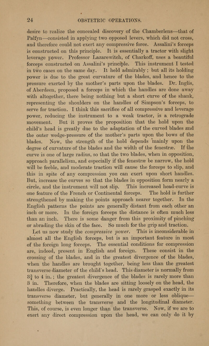 desire to realize tlie concealed discovery of the Chamberlens—that of Palfyn—consisted in applying two opposed levers, which did not cross, and therefore could not exert any compressive force. Assalini's forceps is constructed on this principle. It is essentially a tractor with slight leverage power. Professor Lazarewitch, of Charkoff, uses a beautiful forceps constructed on Assalini's principle. This instrument I tested in two cases on the same day. It held admirably ; but all its holding power is due to the great curvature of the blades, and hence to the pressure exerted by the mother's parts upon the blades. Dr. Inglis, of Aberdeen, proposed a forceps in which the handles are done away with altogether, there being nothing but a short curve of the shank, representing the shoulders on the handles of Simpson's forceps, to serve for traction. I think this sacrifice of all compressive and leverage power, reducing the instrument to a weak tractor, is a retrograde movement. But it proves the proposition that the hold upon the child's head is greatly due to the adaptation of the curved blades and the outer wedge-pressure of the mother's parts upon the bows of the blades. Now^ the strength of the hold depends mainly upon the degree of curvature of the blades and the width of the fenestras. If ilie curve is one of large radius, so that the tw^o blades, when in opposition, approach parallelism, and especially if the fenestrge be narrow, the hold will be feeble, and moderate traction will cause the forceps to slip, and this in spite of any compression you can exert upon short handles. But, increase the curves so that the blades in opposition form nearly a circle, and the instrument will not slip. This increased head-curve is one feature of the French or Continental forceps. The hold is further strengthened by making the points approach nearer together. In the English patterns the points are generally distant from each other an inch or more. In the foreign forceps the distance is often much less than an inch. There is some danger from this proximity of pinching or abrading the skin of the face. So much for the grip and traction. Let us now study the compressive i)oiuer. This is inconsiderable in almost all the English forceps, but is an important feature in most of the foreign long forceps. The essential conditions for compression are, indeed, present in English and foreign. These consist in the crossing of the blades, and in the greatest divergence of the blades, when the handles are brought together, being less than the greatest transverse diameter of the child's head. This diameter is normally from 3f to 4 in. ; the greatest divergence of the blades is rarely more than 3 in. Therefore, when the blades are sitting loosely on the head, the handles diverge. Practically, the head is rarely grasped exactly in its transverse diameter, but generally in one more or less oblique— something between the transverse and the longitudinal diameter. This, of course, is even longer than the transverse. Now, if we are to exert any direct compression upon the head, we can only do it by