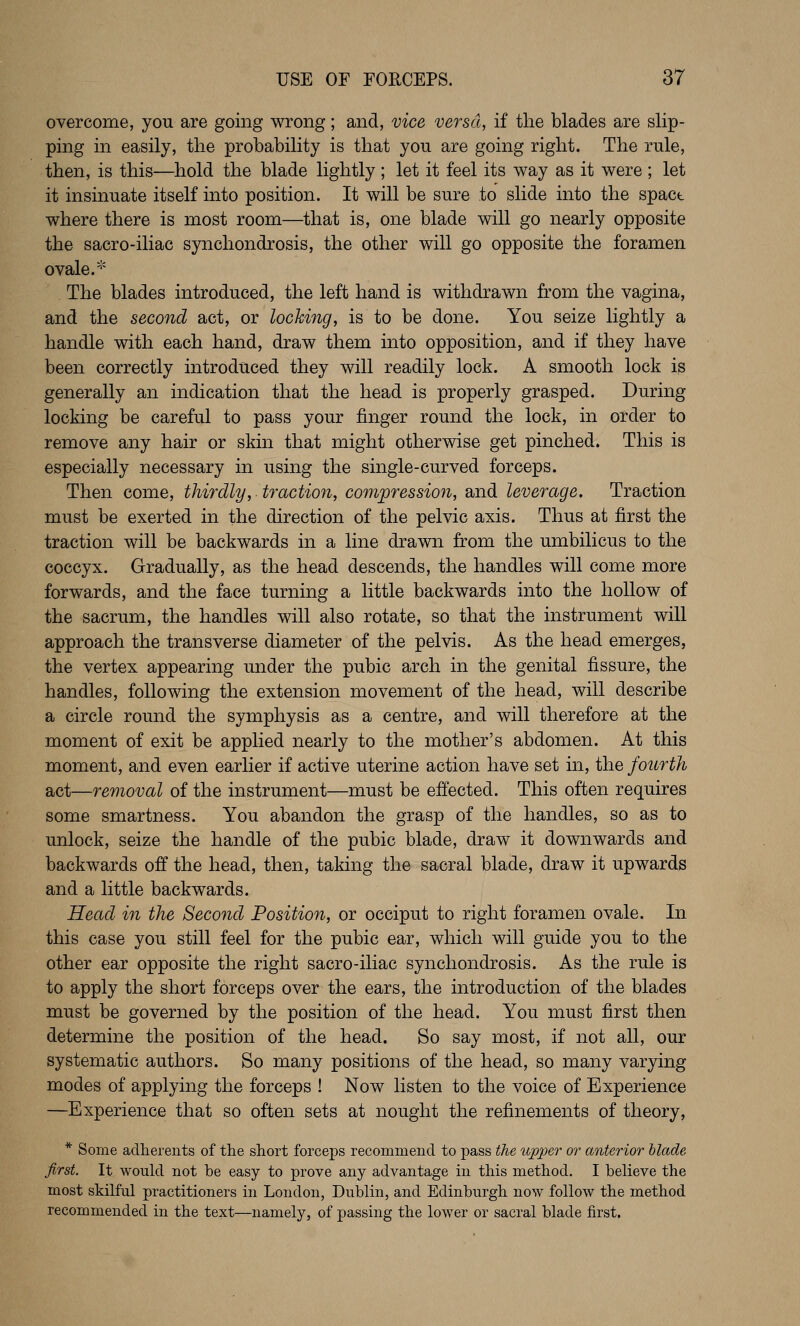 overcome, you are going wrong; and, vice versa, if tlie blades are slip- ping in easily, the probability is that you are going right. The rule, then, is this—hold the blade lightly ; let it feel its way as it were ; let it insinuate itself into position. It will be sure to slide into the spact where there is most room—that is, one blade will go nearly opposite the sacro-iliac synchondrosis, the other will go opposite the foramen ovale.* The blades introduced, the left hand is withdrawn from the vagina, and the second act, or locking, is to be done. You seize lightly a handle with each hand, draw them into opposition, and if they have been correctly introduced they will readily lock. A smooth lock is generally an indication that the head is properly grasped. During locking be careful to pass your finger round the lock, in order to remove any hair or skin that might otherwise get pinched. This is especially necessary in using the single-curved forceps. Then come, thirdly, traction, compression, and leverage. Traction must be exerted in the direction of the pelvic axis. Thus at first the traction will be backwards in a line drawn from the umbilicus to the coccyx. Gradually, as the head descends, the handles will come more forwards, and the face turning a little backwards into the hollow of the sacrum, the handles will also rotate, so that the instrument will approach the transverse diameter of the pelvis. As the head emerges, the vertex appearing under the pubic arch in the genital fissure, the handles, following the extension movement of the head, will describe a circle round the symphysis as a centre, and will therefore at the moment of exit be applied nearly to the mother's abdomen. At this moment, and even earlier if active uterine action have set in, the fourth act—removal of the instrument—must be effected. This often requires some smartness. You abandon the grasp of the handles, so as to unlock, seize the handle of the pubic blade, draw it downwards and backwards off the head, then, taking the sacral blade, draw it upwards and a little backwards. Head in the Second Position, or occiput to right foramen ovale. In this case you still feel for the pubic ear, which will guide you to the other ear opposite the right sacro-iliac synchondrosis. As the rule is to apply the short forceps over the ears, the introduction of the blades must be governed by the position of the head. You must first then determine the position of the head. So say most, if not all, our systematic authors. So many positions of the head, so many varying modes of applying the forceps ! Now listen to the voice of Experience —Experience that so often sets at nought the refinements of theory, * Some adherents of the short forceps recommend to pass the upper or anterior hlade first. It would not be easy to prove any advantage in this method. I believe the most skilful practitioners in London, Dublin, and Edinburgh now follow the method recommended in the text—namely, of passing the lower or sacral blade first.