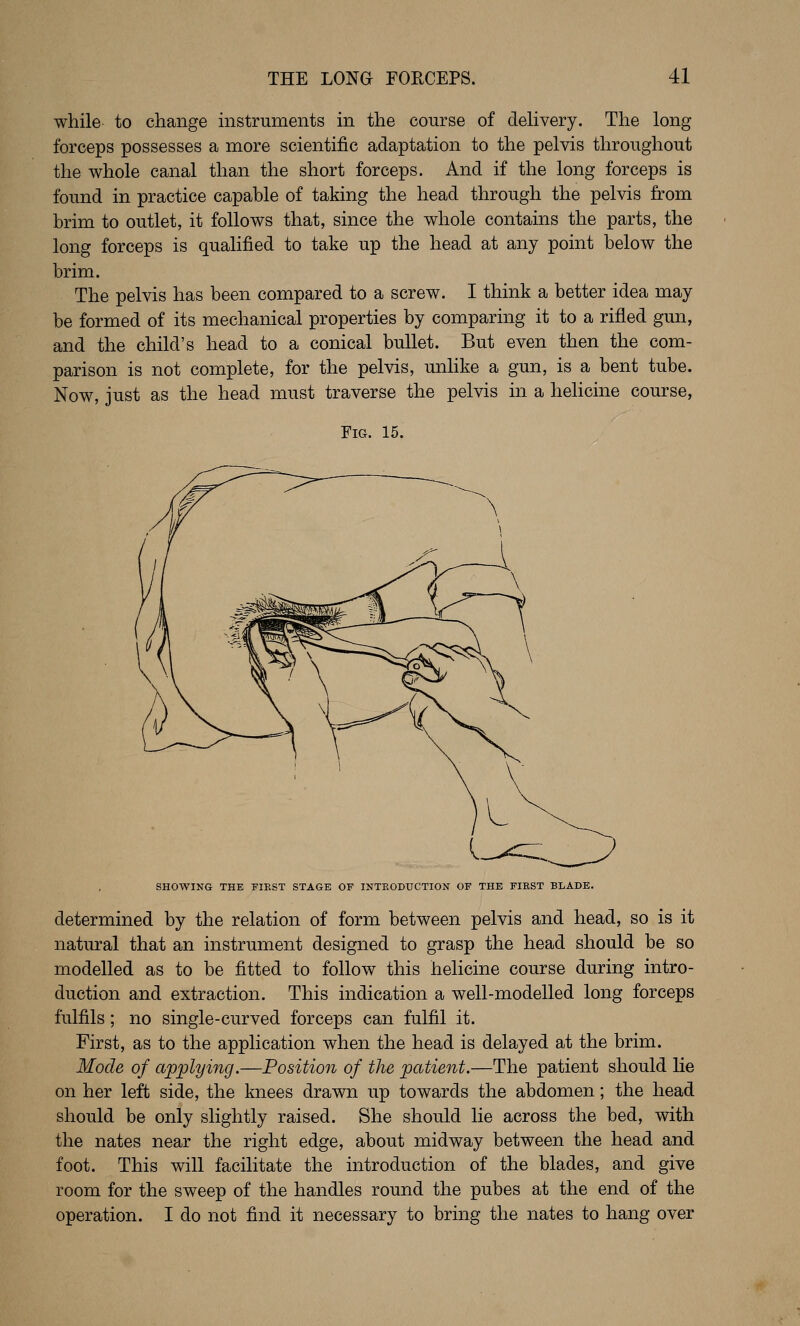 while to change instruments in the course of dehvery. The long forceps possesses a more scientific adaptation to the pelvis throughout the whole canal than the short forceps. And if the long forceps is found in practice capable of taking the head through the pelvis from brim to outlet, it follows that, since the whole contains the parts, the long forceps is qualified to take up the head at any point below the brim. The pelvis has been compared to a screw. I think a better idea may be formed of its mechanical properties by comparing it to a rifled gun, and the child's head to a conical bullet. But even then the com- parison is not complete, for the pelvis, unhke a gun, is a bent tube. Now, just as the head must traverse the pelvis in a helicine course, Fig. 15. SHOWING THE FIRST STAGE OF INTRODUCTION OF THE FIRST BLADE. determined by the relation of form between pelvis and head, so is it natural that an instrument designed to grasp the head should be so modelled as to be fitted to follow this helicine course during intro- duction and extraction. This indication a well-modelled long forceps fulfils; no single-curved forceps can fulfil it. First, as to the application when the head is delayed at the brim. Mode of applying.—Position of the patient.—The patient should he on her left side, the knees drawn up towards the abdomen; the head should be only slightly raised. She should lie across the bed, with the nates near the right edge, about midway between the head and foot. This will facilitate the introduction of the blades, and give room for the sweep of the handles round the pubes at the end of the operation. I do not find it necessary to bring the nates to hang over
