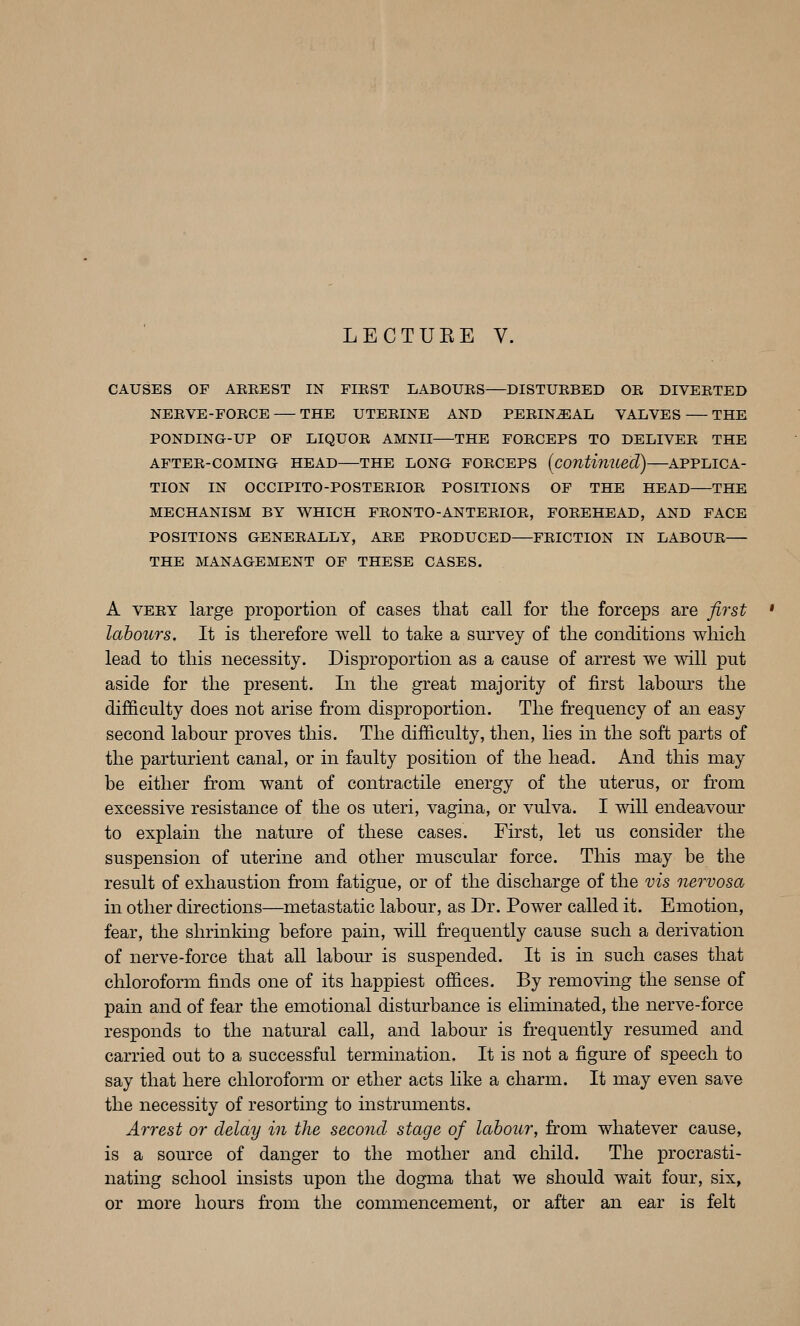 LECTUEE V. CAUSES OF AKREST IN FIRST LABOURS DISTURBED OR DIVERTED NERVE-FORCE THE UTERINE AND PERINEAL VALVES THE PONDING-UP OF LIQUOR AMNII THE FORCEPS TO DELIVER THE AFTER-COMING HEAD THE LONG FORCEPS [continued) ^APPLICA- TION IN OCCIPITO-POSTERIOR POSITIONS OF THE HEAD THE MECHANISM BY WHICH FRONTO-ANTERIOR, FOREHEAD, AND FACE POSITIONS GENERALLY, ARE PRODUCED FRICTION IN LABOUR THE MANAGEMENT OF THESE CASES. A VERY large proportion of cases that call for the forceps are first labours. It is therefore well to take a survey of the conditions which lead to this necessity. Disproportion as a cause of arrest we will put aside for the present. In the great majority of first labours the difficulty does not arise from disproportion. The frequency of an easy second labour proves this. The difficulty, then, lies in the soft parts of the parturient canal, or in faulty position of the head. And this may be either from want of contractile energy of the uterus, or fr'om excessive resistance of the os uteri, vagma, or vulva. I will endeavour to explain the nature of these cases. First, let us consider the suspension of uterine and other muscular force. This may be the result of exhaustion from fatigue, or of the discharge of the vis nervosa in other directions—metastatic labour, as Dr. Power called it. Emotion, fear, the shrinldng before pain, will frequently cause such a derivation of nerve-force that all labour is suspended. It is in such cases that chloroform finds one of its happiest offices. By removing the sense of pain and of fear the emotional disturbance is eliminated, the nerve-force responds to the natural call, and labour is frequently resumed and carried out to a successful termination. It is not a figure of speech to say that here chloroform or ether acts like a charm. It may even save the necessity of resorting to instruments. Arrest or delay in the second stage of labour, from whatever cause, is a source of danger to the mother and child. The procrasti- nating school insists upon the dogma that we should wait four, six, or more hours fr^om the commencement, or after an ear is felt