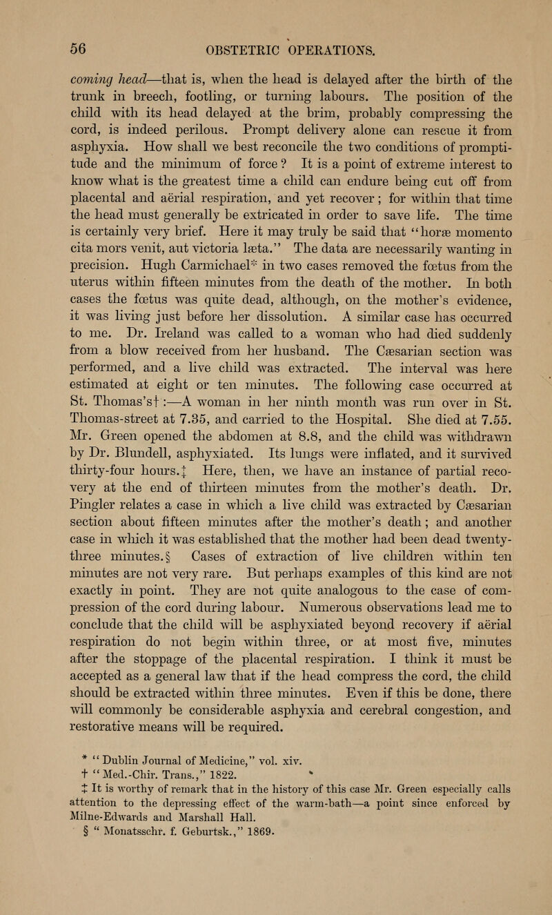 coming head—that is, when the head is delayed after the birth of the trunk in breech, foothng, or turning labours. The position of the child with its head delayed at the brim, probably compressing the cord, is indeed perilous. Prompt delivery alone can rescue it from asphyxia. How shall we best reconcile the two conditions of prompti- tude and the minimum of force ? It is a point of extreme interest to know what is the greatest time a child can endure being cut off from placental and aerial respiration, and yet recover; for within that time the head must generally be extricated in order to save life. The time is certainly very brief. Here it may truly be said that **horae momento cita mors venit, aut victoria Iseta. The data are necessarily wanting in precision. Hugh CarmichaeP'' in two cases removed the foetus from the uterus within fifteen minutes from the death of the mother. In both cases the fcetus was quite dead, although, on the mother's evidence, it was living just before her dissolution. A similar case has occurred to me. Dr. Ireland was called to a woman who had died suddenly from a blow received from her husband. The Caesarian section was performed, and a live child was extracted. The interval was here estimated at eight or ten minutes. The following case occurred at St. Thomas'st:—A woman in her ninth month was rmi over in St. Thomas-street at 7.35, and carried to the Hospital. She died at 7.55. Mr. Green opened the abdomen at 8.8, and the child was withdrawn by Dr. Blundell, asphyxiated. Its lungs were inflated, and it survived thirty-four hours. | Here, then, we have an instance of partial reco- very at the end of thirteen minutes from the mother's death. Dr. Pingler relates a case in which a live child was extracted by Caesarian section about fifteen minutes after the mother's death; and another case in which it was established that the mother had been dead twenty- three minutes. § Cases of extraction of live children within ten minutes are not very rare. But perhaps examples of this kind are not exactly m point. They are not quite analogous to the case of com- pression of the cord during labour. Numerous observations lead me to conclude that the child will be asphyxiated beyond recovery if aerial respiration do not begin within three, or at most five, minutes after the stoppage of the placental respiration. I think it must be accepted as a general law that if the head compress the cord, the child should be extracted within three minutes. Even if this be done, there will commonly be considerable asphyxia and cerebral congestion, and restorative means will be required. *  Dublin Journal of Medicine, vol, xiv. t Med.-Chir. Trans., 1822. + It is worthy of remark that in the history of this case Mr. Green especially calls attention to the depressing effect of the warm-bath—a point since enforced by Milne-Edwards and Marshall Hall. §  Monatsschr. f. Geburtsk., 1869.