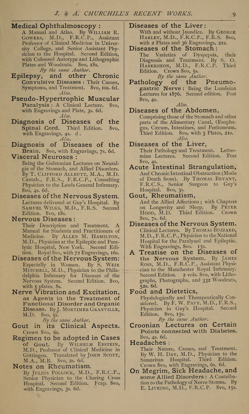 Medical Ophthalmoscopy : A Manual and Atlas. By William R. GowERS, M.D., F.R.C.P., Assistant Professor of Clinical Medicine in Univer- sity College, and Senior Assistant Phy- sician to the Hospital. Second Edition, with Coloured Autotype and Lithographic Plates and Woodcuts. 8vo, i8s. By the same Att-thor. Epilepsy, and other Chronic Convulsive Diseases : Their Causes, Symptoms, and Treatment. 8vo, los. 6d. Also. Pseudo-Hypertrophic Muscular Paralysis : A Clinical Lecture. Svo, with Engravings and Plate, 3s. 6d. Also. Diagnosis of Diseases of the spinal Cord. Third Edition. Svo, with Engravings, 4s. d . Also. Diagnosis of Diseases of the Brain. 8vo, with Engravings, 7s. 6d. Visceral Neuroses : Being the Gulstonian Lectures on Neural- gia of the Stomach, and Allied Disorders. By T. Clifford Allbutt, M.A., M.D. Cantab., F.R.S., F.R.C.P., Consulting Physician to the Leeds General Infirmary. 8vo, 4s. 6d. Diseases of the Nervous System. Lectures delivered at Guy's Hospital. By Samuel Wilks, M.D.,'F.R.S. Second Edition. Svo, iSs. Nervous Diseases : Their Description and Treatment. A Manual for Students and Practitioners of Medicine. By Allen M. Hamilton, M.D., Physician at the Epileptic and Para- lytic Hospital, New York. Second Edi- tion. Royal Svo, with 72 Engravings, i6s. Diseases of the Nervous System: Especially in Women. By S. Weir Mitchell, M.D., Physician to the Phila- delphia Infirmary for Diseases of the Nervous System. Second Edition. Svo, with 5 plates, 8s. Nerve Vibration and Excitation, as Agents in the Treatment of Functional Disorder and Organic Disease. By J. Mortimer Granville, M.D. Svo, 5s. By the same Author. Gout in its Clinical Aspects. Crown Svo, 6s. Regimen to be adopted in Cases of Gout. By WiLHELM Ebstein, M.D., Professor of Clinical Medicine in Gottingen. Translated by John Scott, M.A., M.B. Svo, 2s. 6d. Notes on Rheumatism. By Julius Pollock, M.D., F.R.C.P., Senior Physician to the Charing Cross Hospital. ' Second Edition. Fcap. Svo, with Engravings, 3s. 6d. Diseases of the Liver: With and without Jaundice. By George Harley, M.D., F.R.C.P., F.R.S. Svo, with 2 Plates and 36 Engravings, 2is. Diseases of the Stomach: The Varieties of Dyspepsia, their Diagnosis and Treatment. By S. O. Haeershon, M.D., F.R.C.P. Third Edition. Crown Svo, 5s. By the same Atitlior. Pathology of the Pneumo- gastric Nerve : Being the Lumleian Lectures for 1S76. Second edition. Post Svo, 4s. Also. Diseases of the Abdomen, Comprising those of the Stomach and other parts of the Alimentary Canal, Oesopha- gus, Csecum, Intestines, and Peritoneum. Third Edition. Svo. with 5 Plates, 21s. Also. Diseases of the Liver, Their Pathology and Treatment. Lettso- mian Lectures. Second Edition. Post Svo, 4s. Acute Intestinal Strangulation, And Chronic Intestinal Obstruction (Mode of Death from). By Thomas Bryant, F.R.C.S., Senior Surgeon to Guy's Hospital. Svo, 3s. Gout, Rheumatism, And the Allied Affections ; with Chapters on Longevity and Sleep. By Peter Hood, M.D. Third Edition. Crown Svo, 7s. 6d. Diseases of the Nervous System. Clinical Lectures. By Thomas Buzzard, M. D., F. R. C. P., Physician to the National Hospital for the Paralysed and Epileptic. With Engravings, Svo. 15s. A Treatise on the Diseases of the Nervous System. By James Ross, M.D., F.R.C.P., Assistant Physi- cian to the Manchester Royal Infirmary. Second Edition. 2 vols. Svo, with Litho- graphs, Photographs, and 332 Woodcuts, 52s. 6d. Food and Dietetics, Physiologically and Therapeutically Con- sidered. By F. W. Pavy, M.D., F.R.S., Physician to Guy's Hospital. Second Edition. Svo, 15s. By the same Author. Croonian Lectures on Certain Points connected with Diabetes. Svo, 4s. 6d. Headaches : Their Nature, Causes, and Treatment. By W. H. Day, M.D., Physician to the Samaritan Hospital. Third Edition. Crown Svo, with Engravings, 6s. 6d. On Megrim, Sick Headache, and some Allied Disorders : A Contribu- tion to the Pathology of Nerve Storms. By E. LiVEiNG, M.D., F.R.C.P. Svo, 15s.