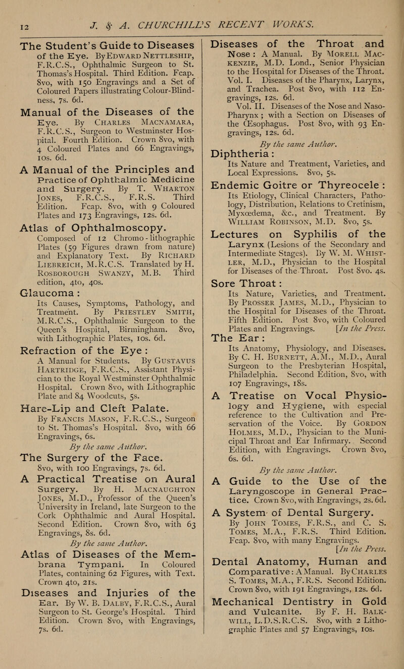 The Student's Guide to Diseases of the Eye. By Edward Nettleship, F.R.C.S., Ophthalmic Surgeon to St. Thomas's Hospital. Third Edition. Fcap. 8vo, with 150 Engravings and a Set of Coloured Papers illustrating Colour-Blind- ness, 7s. 6d. Manual of the Diseases of the Eye. By Charles Macnamara, F.R.C.S., Surgeon to Westminster Hos- pital. Fourth Edition. Crown 8vo, with 4 Coloured Plates and 66 Engravings, I OS. 6d. A Manual of the Principles and Practice of Ophthalmic Medicine and Surgery. By T. Wharton Jones, F.R.C.S., F.R.S. Third Edition. Fcap. 8vo, with 9 Coloured Plates and 173 Engravings, 12s. 6d. Atlas of Ophthalmoscopy. Composed of 12 Chromo - lithographic Plates (59 Figures drawn from nature) and Explanatory Text. By Richard Liebreich, M.R.C.S. Translated by H, Rosborough Swanzy, M.B. Third edition, 4to, 40s. Glaucoma : Its Causes, Symptoms, Pathology, and Treatment. By Priestley Smith, M.R.C.S., Ophthalmic Surgeon to the Queen's Hospital, Birmingham. 8vo, with Lithographic Plates, los. 6d. Refraction of the Eye : A Manual for Students. By Gustavus Hartridge, F.R.C.S., Assistant Physi- cian to the Royal Westminster Ophthalmic Hospital. Crown 8vo, with Lithographic Plate and 84 Woodcuts, 5s. Hare-Lip and Cleft Palate. By Francis Mason, P\R.C.S., Surgeon to St. Thomas's Hospital. 8vo, with 66 Engravings, 6s. By the same Aiithor. The Surgery of the Face. 8vo, with 100 Engravings, 7s. 6d. A Practical Treatise on Aural Surgery. By H. Macnaughton Jones, M.D., Professor of the Queen's University in Ireland, late Surgeon to the Cork Ophthalmic and Aural Hospital. Second Edition. Crown 8vo, with 63 Engravings, 8s. 6d. By the sa7ne Atithor. Atlas of Diseases of the Mem- brana Tympani. In Coloured Plates, containing 62 Figures, with Text. Crown 4to, 21s. Diseases and Injuries of the Ear. By W. B. Dalby, F.R.C.S., Aural Surgeon to St. George's Hospital. Third Edition. Crown 8vo, with Engravings, 7s. 6d. Diseases of the Throat and Nose : A Manual. By AIorell Mac- kenzie, M.D. Lond., Senior Physician to the Hospital for Diseases of the Throat. Vol. I. Diseases of the Pharynx, Larynx, and Trachea. Post 8vo, with 112 En- gravings, I2S. 6d. Vol. II. Diseases of the Nose and Naso- pharynx ; with a Section on Diseases of the CEsophagus. Post 8vo, with 93 En- gravings, I2S. 6d. By the savie Atithor. Diphtheria: Its Nature and Treatment, Varieties, and Local Expressions. 8vo, 5s. Endemic Goitre or Thyreocele : Its Etiology, Clinical Characters, Patho- logy, Distribution, Relations to Cretinism, Myxoedema, &c., and Treatment. By William Robinson, M.D. 8vo, 5s. Lectures on Syphilis of the Larynx (Lesions of the Secondary and Intermediate Stages). By W. M. Whist- ler, M.D., Physician to the Hospital for Diseases of the Throat. Post 8vo. 4s. Sore Throat: Its Nature, Varieties, and Treatment. By Prosser James, M.D., Physician to the Hospital for Diseases of the Throat. Fifth Edition. Post 8vo, with Coloured Plates and Engravings. [/;/ the Press. The Ear: Its Anatomy, Physiology, and Diseases. By C. H. Burnett, A.M., M.D., Aural Surgeon to the Presbyterian Hospital, Philadelphia. Second Edition, 8vo, with 107 Engravings, 18s. A Treatise on Vocal Physio- logy and Hygiene, with especial reference to the Cultivation and Pre- servation of the Voice. By Gordon Holmes, M.D., Physician to the Muni- cipal Throat and Ear Infirmary. Second Edition, with Engravings. Crown 8vo, 6s. 6d. By the same Author. A Guide to the Use of the Laryngoscope in General Prac- tice. Crown 8vo, with Engravings, 2s. 6d. A System of Dental Surgery. By John Tomes, F.R.S., and C. S. Tomes, M.A., F.R.S. Third Edition. Fcap. 8vo, with many Engravings. [//I the Press. Dental Anatomy, Human and Coraparative: A Manual. By Charles S. Tomes, M.A., F.R.S. Second Edition. Crown 8vo, with 191 Engravings, 12s. 6d. Mechanical Dentistry in Gold and Vulcanite. By F. H. Balk- will, L.D.S.R.C.S. 8vo, with 2 Litho- graphic Plates and 57 Engravings, los.