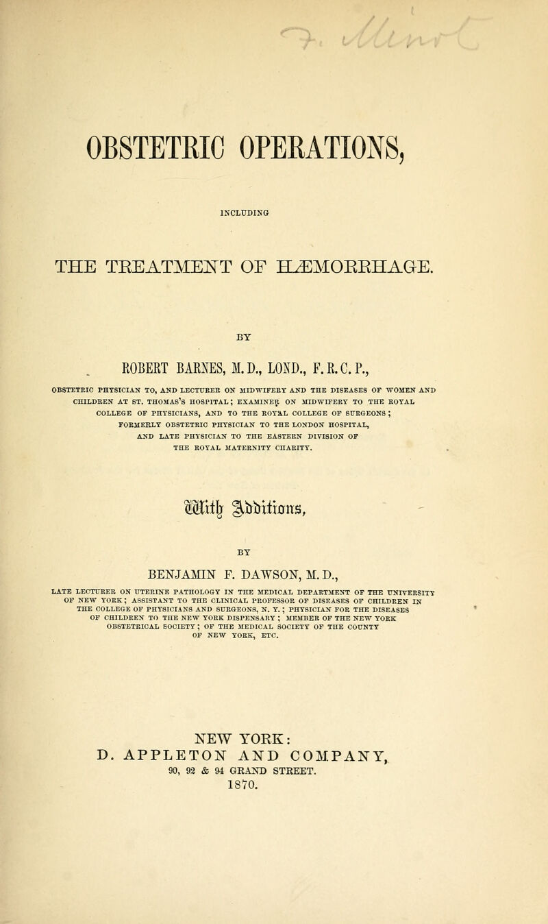 OBSTETRIC OPERATIONS, THE TEEATMEKT OF H^MOEEHAGE. BY ROBERT BARNES, M. D., LOID., F. R. C. P., OBSTETRIC PHYSICIAN TO, AND LECTUEEH ON MIDWIFEEY AND THE DISEASES OP WOMEN AND CHILDREN AT ST. THOMAS'S HOSPITAL; EXAMINER ON MIDWIFERY TO THE ROYAL COLLEGE OP PHYSICIANS, AND TO THE ROYAL COLLEGE OP SURGEONS ; FOKMEELY OBSTETRIC PHYSICIAN TO THE LONDON HOSPITAL, AND IzATE PHYSICIAN TO THE EASTERN DIVISION OP THE ROYAL MATERNITY CHARITY. Wiiil^ %WitmxB, BY BENJAMIN F. DAWSON, M. D., LATE LECTURER ON UTERINE PATHOLOGY IN THE MEDICAL DEPARTMENT OP THE UNIVERSITY OP NEW YORK ; ASSISTANT TO THE CLINICAL PROFESSOR OF DISEASES OP CHILDREN IN THE COLLEGE OP PHYSICIANS AND SURGEONS, N. Y. ; PHYSICIAN FOR THE DISEASES OP CHILDREN TO THE NEW YORK DISPENSARY ; MEMBER OP THE NEW YORK OBSTETRICAL SOCIETY ; OF THE MEDICAL SOCIETY OP THE COUNTY OP NEW YORK, ETC. NEW YORK: D. APPLETON AND COMPANY, 90, 92 & 94 GEAKD STREET. 1870.
