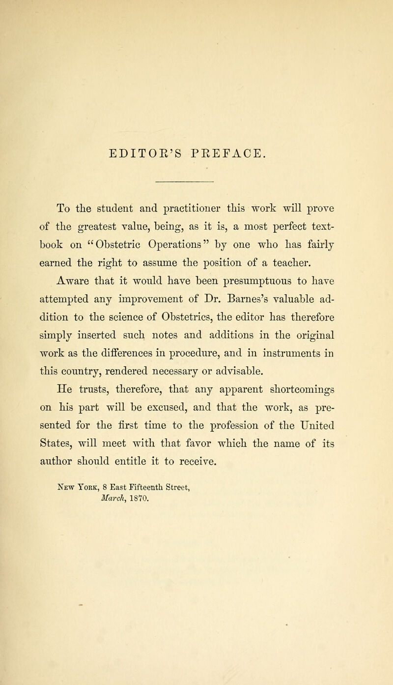 EDITOE'S PEEFACE To the student and practitioner this work will prove of the greatest value, being, as it is, a most perfect text- book on Obstetric Operations by one who has faiidj earned the right to assume the position of a teacher. Aware that it would have been presumptuous to have attempted any improvement of Dr. Barnes's valuable ad- dition to the science of Obstetrics, the editor has therefore simply inserted such notes and additions in the original work as the differences in procedure, and in instruments in this country, rendered necessary or advisable. He trusts, therefore, that any apparent shortcomings on his part will be excused, and that the work, as pre- sented for the first time to the profession of the United States, will meet with that favor which the name of its author should entitle it to receive. New York, 8 East Fifteenth Street, March, IS'TO.