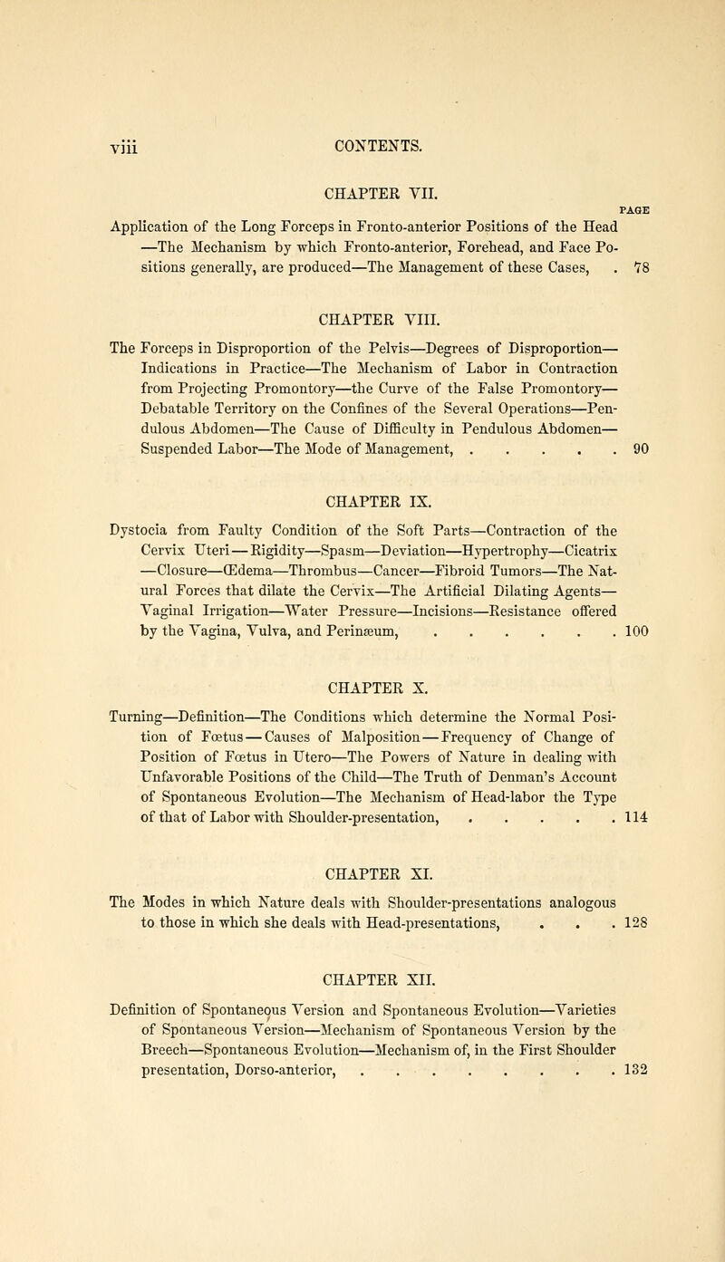 CHAPTER VII. PAGE Application of the Long Forceps in Fronto-anterior Positions of the Head —The Mechanism by which Fronto-anterior, Forehead, and Face Po- sitions generally, are produced—The Management of these Cases, . 78 CHAPTER VIII. The Forceps in Disproportion of the Pelvis—Degrees of Disproportion— Indications in Practice—The Mechanism of Labor in Contraction from Projecting Promontory—the Curve of the False Promontory— Debatable Territory on the Confines of the Several Operations—Pen- dulous Abdomen—The Cause of Difficulty in Pendulous Abdomen— Suspended Labor—The Mode of Management, 90 CHAPTER IX. Dystocia from Faulty Condition of the Soft Parts—Contraction of the Cervix Uteri — Rigidity—Spasm—Deviation—Hypertrophy—Cicatrix —Closure—(Edema—Thrombus—Cancer—Fibroid Tumors—The Nat- ural Forces that dilate the Cervix—The Artificial Dilating Agents— Vaginal Irrigation—Water Pressure—Incisions—Resistance offered by the Vagina, Vulva, and Perineum, 100 CHAPTER X. Turning—Definition—The Conditions which determine the Normal Posi- tion of Foetus — Causes of Malposition—Frequency of Change of Position of Foetus in Utero—The Powers of Nature in dealing with Unfavorable Positions of the Child—The Truth of Denman's Account of Spontaneous Evolution—The Mechanism of Head-labor the Type of that of Labor with Shoulder-presentation, 114 CHAPTER XI. The Modes in which Nature deals with Shoulder-presentations analogous to those in which she deals with Head-presentations, . . .128 CHAPTER XII. Definition of Spontaneous Version and Spontaneous Evolution—Varieties of Spontaneous Version—Mechanism of Spontaneous Version by the Breech—Spontaneous Evolution—Mechanism of, in the First Shoulder presentation, Dorso-anterior, ........ 132
