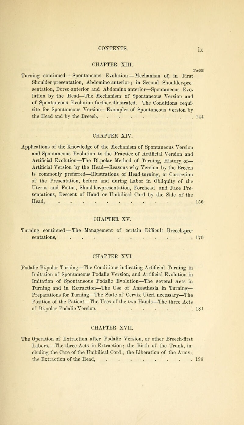 CHAPTER XIII. PAGE Turning continued — Spontaneous Evolution — Mechanism of, in First Shoulder-presentation, Abdomino-anterior; in Second Shoulder-pre- sentation, Dorso-anterior and Abdomino-anterior—Spontaneous Evo- lution by the Head—The Mechanism of Spontaneous Version and of Spontaneous Evolution further illustrated. The Conditions requi- site for Spontaneous Version—Examples of Spontaneous Version by the Head and by the Breech, 144 CHAPTER XIV. Apphcations of the Knowledge of the Mechanism of Spontaneous Version and Spontaneous Evolution to the Practice of Artificial Version and Artificial Evolution—The Bi-polar Method of Turning, History of— Artificial Version by the Head—Reasons why Version by the Breech is commonly preferred—Hlustrations of Head-turning, or Correction of the Presentation, before and during Labor in Obliquity of the Uterus and Foetus, Shoulder-presentation, Forehead and Face Pre- sentations, Descent of Hand or Umbilical Cord by the Side of the Head, 156 CHAPTER XV. Turning continued—The Management of certain Difiicult Breech-pre- sentations, ... 1*70 CHAPTER XVI. Podalic Bi-polar Turning—The Conditions indicating Artificial Turning in Imitation of Spontaneous Podahc Version, and Artificial Evolution in Imitation of Spontaneous Podahc Evolution—The several Acts in Turning and in Extraction—The Use of Anaesthesia in Turning— Preparations for Turning—The State of Cervix Uteri necessary—The Position of the Patient—The Uses of the two Hands—The three Acts of Bi-polar Podalic Version, 181 CHAPTER XVII. The Operation of Extraction after Podalic Version, or other Breech-first Labors.—The three Acts in Extraction; the Birth of the Trunk, in- cluding the Care of the Umbilical Cord ; the Liberation of the Arms ; the Extraction of the Head, 196