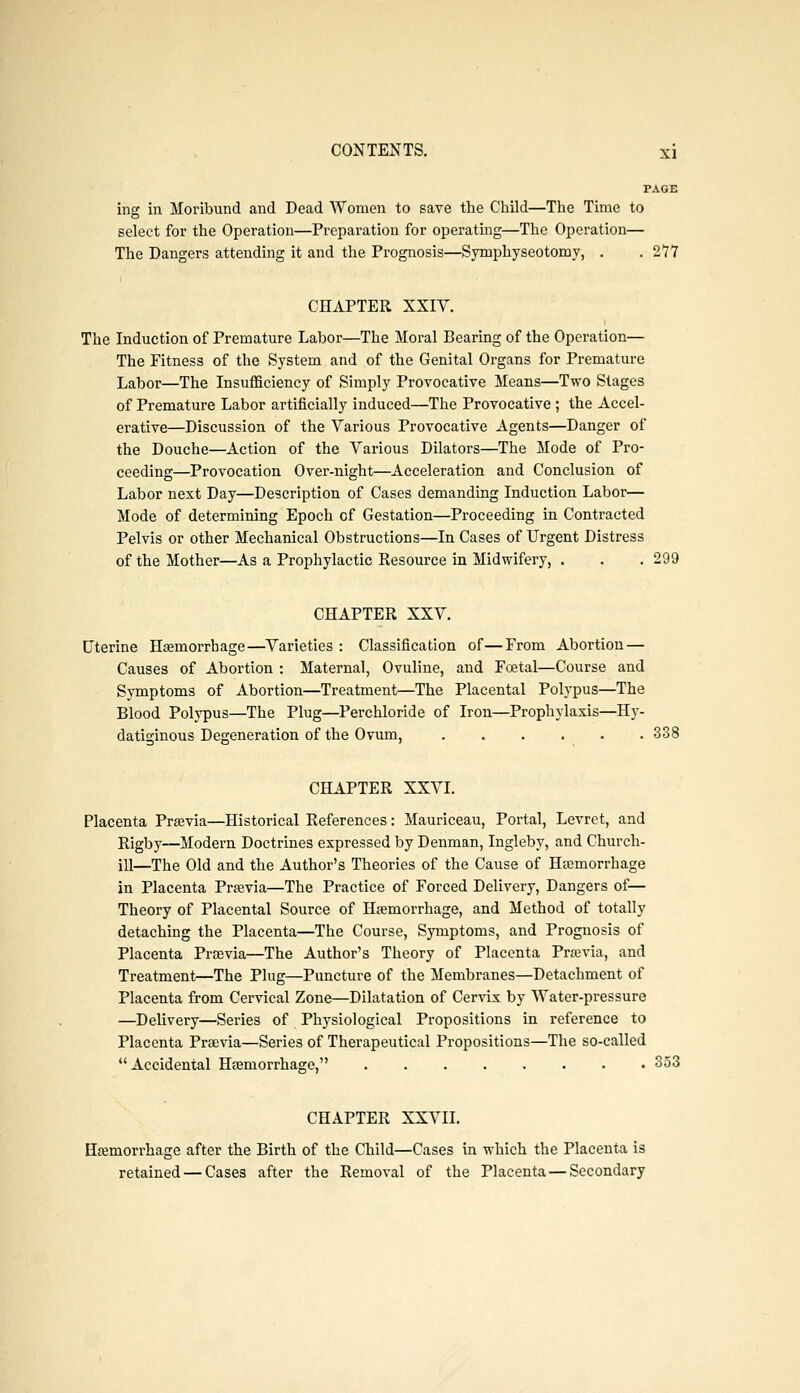 PAGE ing in Moribund and Dead Women to save the Child—The Time to select for the Operation—Preparation for operating—The Operation— The Dangers attending it and the Prognosis—Symphyseotomy, . . 277 CHAPTER XXIV. The Induction of Premature Labor—The Moral Bearing of the Operation— The Fitness of the System and of the Genital Organs for Premature Labor—The Insufficiency of Simply Provocative Means—Two Stages of Premature Labor artificially induced—The Provocative ; the Accel- erative—Discussion of the Various Provocative Agents—Danger of the Douche—Action of the Various Dilators—The Mode of Pro- ceeding—Provocation Over-night—Acceleration and Conclusion of Labor next Day—Description of Cases demanding Induction Labor— Mode of determining Epoch of Gestation—Proceeding in Contracted Pelvis or other Mechanical Obstructions—In Cases of Urgent Distress of the Mother—As a Prophylactic Resource in Midwifery, . . . 299 CHAPTER XXV. Uterine Hemorrhage—Varieties : Classification of—From Abortion — Causes of Abortion : Maternal, Ovuline, and Foetal—Course and Symptoms of Abortion—Treatment—The Placental Polypus—The Blood Polypus—The Plug—Perchloride of Iron—Prophylaxis—Hy- datiginous Degeneration of the Ovum, 338 CHAPTER XXVI. Placenta Prsevia—Historical References: Mauriceau, Portal, Levret, and Rigby—Modern Doctrines expressed by Denman, Ingleby, and Church- ill—The Old and the Author's Theories of the Cause of Hemorrhage in Placenta Previa—The Practice of Forced Delivery, Dangers of— Theory of Placental Source of Haemorrhage, and Method of totally detaching the Placenta—The Course, Symptoms, and Prognosis of Placenta Prsevia—The Author's Theory of Placenta Previa, and Treatment—The Plug—Puncture of the Membranes—Detachment of Placenta from Cervical Zone—Dilatation of Cervix by Water-pressure —Delivery—Series of Physiological Propositions in reference to Placenta Previa—Series of Therapeutical Propositions—The so-called Accidental Hemorrhage, 353 CHAPTER XXVII. Hemorrhage after the Birth of the Child—Cases in which the Placenta is retained — Cases after the Removal of the Placenta — Secondary