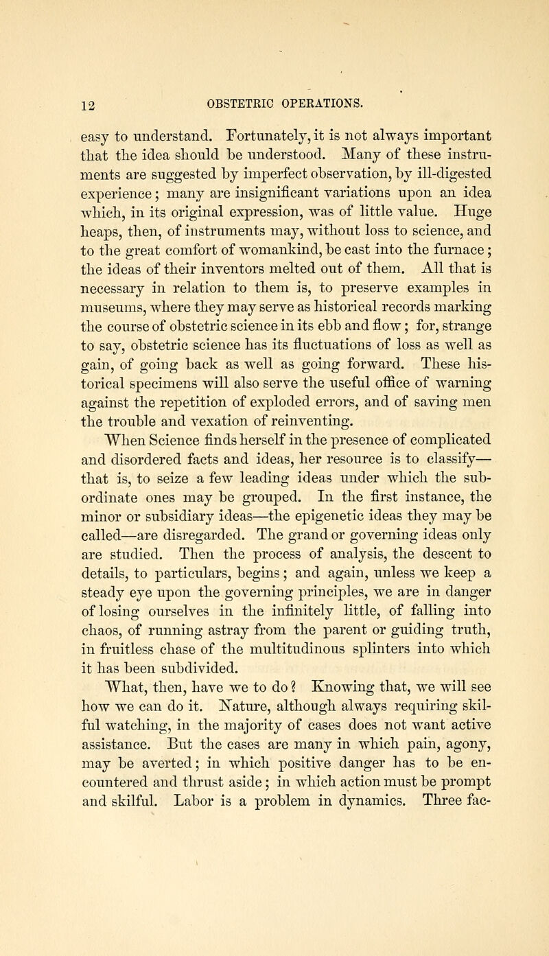 easy to understand. Fortunately, it is not always important tliat the idea should be understood. Many of these instru- ments are suggested by imperfect observation, by ill-digested experience; many are insignificant variations upon an idea which, in its original expression, was of little value. Huge heaps, then, of instruments may, without loss to science, and to the great comfort of womankind, be cast into the furnace; the ideas of their inventors melted out of them. All that is necessary in relation to them is, to preserve examples in museums, where they may serve as historical records marking the course of obstetric science in its ebb and flow; for, strange to say, obstetric science has its fluctuations of loss as well as gain, of going back as well as going forward. These his- torical specimens will also serve the useful office of warning against the repetition of exploded errors, and of saving men the trouble and vexation of reinventing. When Science finds herself in the j)resence of complicated and disordered facts and ideas, her resource is to classify— that is, to seize a few leading ideas under which the sub- ordinate ones may be grouped. In the first instance, the minor or subsidiary ideas—the epigenetic ideas they may be called—are disregarded. The grand or governing ideas only are studied. Then the process of analysis, the descent to details, to particulars, begins; and again, unless we keep a steady eye upon the governing principles, we are in danger of losing ourselves in the infinitely little, of falling into chaos, of running astray from the parent or guiding truth, in fruitless chase of the multitudinous splinters into which it has been subdivided. What, then, have we to do ? Knowing that, we will see how we can do it. ISTature, although always requiring skil- ful watching, in the majority of cases does not want active assistance. But the cases are many in which pain, agony, may be averted; in which positive danger has to be en- countered and thrust aside; in which action must be prompt and skilful. Labor is a problem in dynamics. Three fac-