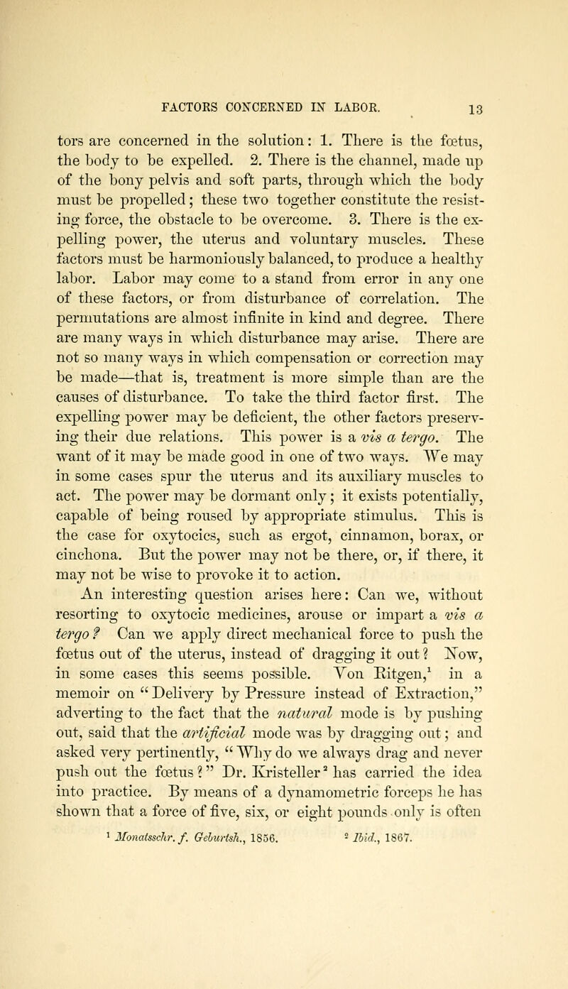 tors are concerned in tlie solution: 1, There is the fcetiis, the body to be expelled. 2. There is the channel, made up of the bony pelvis and soft parts, through which the body must be propelled; these two together constitute the resist- ing force, the obstacle to be overcome. 3. There is the ex- pelling power, the uterus and voluntary muscles. These factors must be harmoniously balanced, to produce a healthy labor. Labor may come to a stand from error in any one of these factors, or from disturbance of correlation. The permutations are almost infinite in kind and degree. There are many ways in which disturbance may arise. There are not so many ways in which compensation or correction may be made—that is, treatment is more simple than are the causes of disturbance. To take the third factor first. The expelling power may be deficient, the other factors preserv- ing their due relations. This power is a vis a tergo. The want of it may be made good in one of two ways. We may in some cases spur the uterus and its auxiliary muscles to act. The power may be dormant only; it exists potentially, capable of being roused by appropriate stimulus. This is the case for oxytocics, such as ergot, cinnamon, borax, or cinchona. But the power may not be there, or, if there, it may not be wise to provoke it to action. An interesting question arises here: Can we, without resorting to oxytocic medicines, arouse or impart a vis a tergo f Can we apply direct mechanical force to push the foetus out of the uterus, instead of dragging it out ? ISTow, in some cases this seems possible. Yon Ritgen,^ in a memoir on  Delivery by Pressure instead of Extraction, adverting to the fact that the natural mode is by pushing out, said that the artificial mode was by dragging out; and asked very pertinently,  Why do we always drag and never push out the foetus ? Dr. Kristeller ^ has carried the idea into practice. By means of a djmamometric forceps he has shown that a force of five, six, or eight pounds only is often 1 Monatsschr. f. Gehurtsh., 1856. ■ Ibid., 1867.