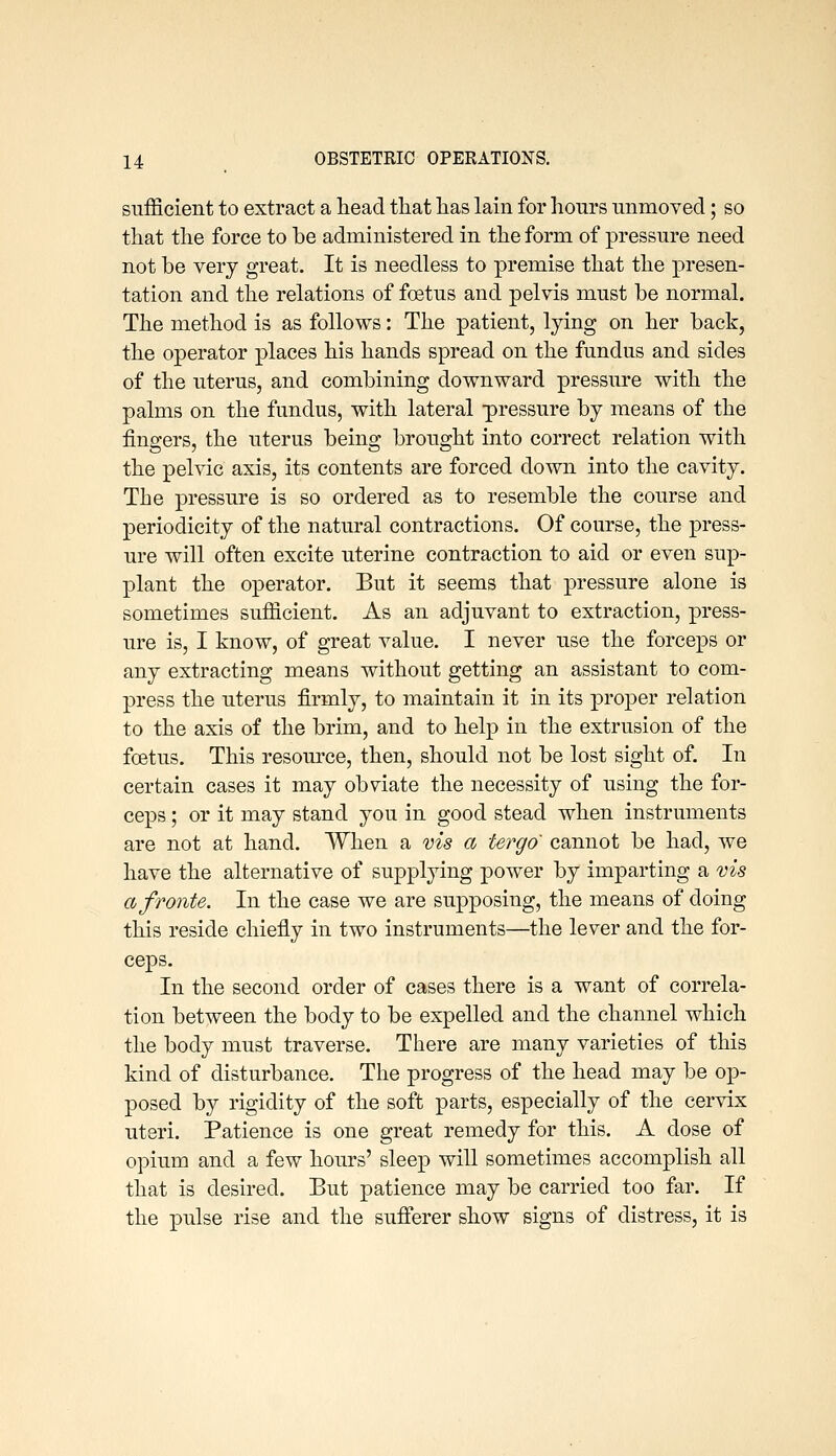 sufficient to extract a head that lias lain for hours unmoved; so that the force to be administered in the form of pressure need not be very great. It is needless to premise that the presen- tation and the relations of foetus and pelvis must be normal. The method is as follows: The patient, lying on her back, the operator places his hands spread on the fundus and sides of the uterus, and combining downward pressure with the palms on the fundus, with lateral -pressure by means of the fingers, the uterus being brought into correct relation with the pelvic axis, its contents are forced down into the cavity. The pressure is so ordered as to resemble the course and periodicity of the natural contractions. Of course, the press- ure will often excite uterine contraction to aid or even sup- plant the operator. But it seems that pressure alone is sometimes sufficient. As an adjuvant to extraction, press- ure is, I know, of great value. I never use the forceps or any extracting means without getting an assistant to com- press the uterus firmly, to maintain it in its proper relation to the axis of the brim, and to help in the extrusion of the fcBtus. This resource, then, should not be lost sight of. In certain cases it may obviate the necessity of using the for- ceps ; or it may stand you in good stead when instruments are not at hand. When a vis a tergo cannot be had, we have the alternative of supplying power by imparting a vis afronte. In the case we are supposing, the means of doing this reside chiefly in two instruments—the lever and the for- ceps. In the second order of cases there is a want of correla- tion between the body to be expelled and the channel which the body must traverse. There are many varieties of this kind of disturbance. The progress of the head may be op- posed by rigidity of the soft parts, especially of the cervix uteri. Patience is one great remedy for this. A dose of opium and a few hours' sleep wiU sometimes accomplish all that is desired. But patience may be carried too far. If the pulse rise and the sufferer show signs of distress, it is