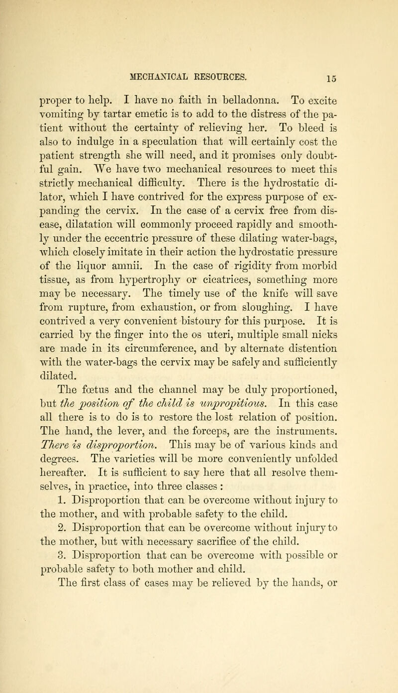 proper to help. I have no faith in belladonna. To excite vomiting by tartar emetic is to add to the distress of the pa- tient without the certainty of relieving her. To bleed is also to indulge in a speculation that will certainly cost the patient strength she will need, and it promises only doubt- ful gain. We have two mechanical resources to meet this strictly mechanical difficulty. There is the hydrostatic di- lator, which I have contrived for the express purpose of ex- panding the cervix. In the case of a cervix free from dis- ease, dilatation will commonly proceed rapidly and smooth- ly under the eccentric pressure of these dilating water-bags, which closely imitate in their action the hydrostatic pressm*e of the liquor amnii. In the case of rigidity from morbid tissue, as from hypertrophy or cicatrices, something more may be necessary. The timely use of the knife will save from rupture, from exhaustion, or from sloughing. I have contrived a very convenient bistoury for this purpose. It is carried by the finger into the os uteri, multiple small nicks are made in its circumference, and by alternate distention with the water-bags the cervix may be safely and sufficiently dilated. The foetus and the channel may be duly proportioned, but the jposition of the child is unjprojpitious. In this case all there is to do is to restore the lost relation of position. The hand, the lever, and the forceps, are the instruments. There is disproportion. This may be of various kinds and degrees. The varieties will be more conveniently unfolded hereafter. It is sufficient to say here that all resolve them- selves, in practice, into three classes : 1. Disproportion that can be overcome without injury to the mother, and with probable safety to the child. 2. Disproportion that can be overcome without injury to the mother, but with necessary sacrifice of the child. 3. Disproportion that can be overcome with possible or probable safety to both mother and child. The first class of cases may be relieved by the hands, or