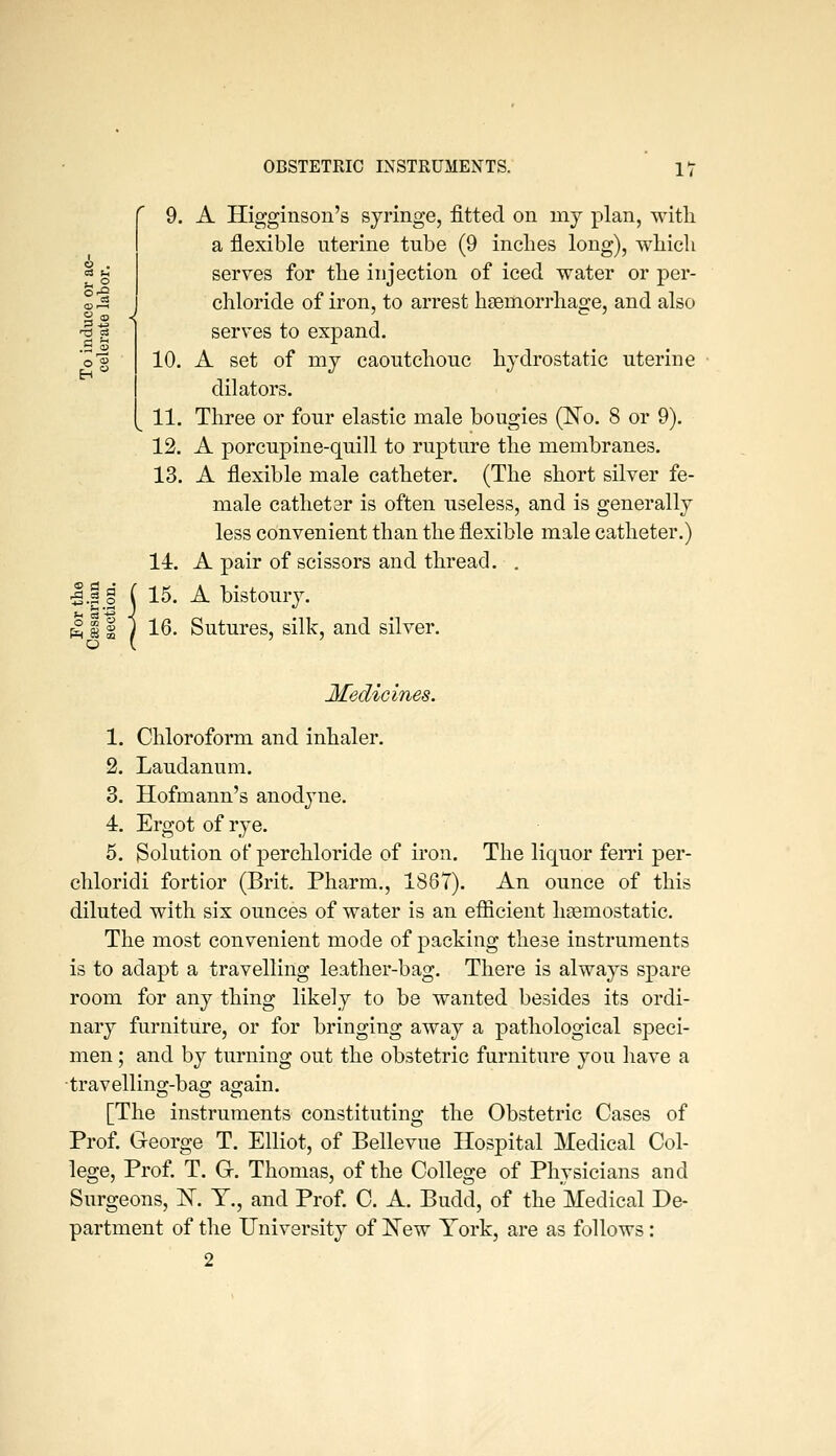 C4 t-> <^ 00 S OBSTETRIC INSTRUMENTS. 17 9. A Higginsou's syringe, fitted on mj plan, witli a flexible nterine tube (9 inches long), which serves for the injection of iced water or per- chloride of iron, to arrest haemorrhage, and also serves to expand. 10. A set of my caoutchouc hydrostatic uterine dilators. 11. Three or four elastic male bougies (No. 8 or 9). 12. A porcupine-quill to rupture the membranes. 13. A flexible male catheter. (The short silver fe- male cathetar is often useless, and is generally less convenient than the flexible male catheter.) 14. A pair of scissors and thread. . 15. A bistoury. 16. Sutures, silk, and silver. Medicines. 1. Chloroform and inhaler. 2. Laudanum. 3. Hofmann's anodyne. 4. Ergot of rye. 5. Solution of perchloride of iron. The liquor fern per- chloridi fortior (Brit. Pharm., 1867). An ounce of this diluted with six ounces of water is an efficient haemostatic. The most convenient mode of packing these instruments is to adapt a travelling leather-bag. There is always spare room for any thing likely to be wanted besides its ordi- nary furniture, or for bringing away a pathological speci- men ; and by turning out the obstetric furniture you have a travelling-bag again. [The instruments constituting the Obstetric Cases of Prof. George T. Elliot, of Bellevue Hospital Medical Col- lege, Prof. T. G. Thomas, of the College of Physicians and Surgeons, K. Y., and Prof. C. A. Budd, of the Medical De- partment of the University of New York, are as follows : 2