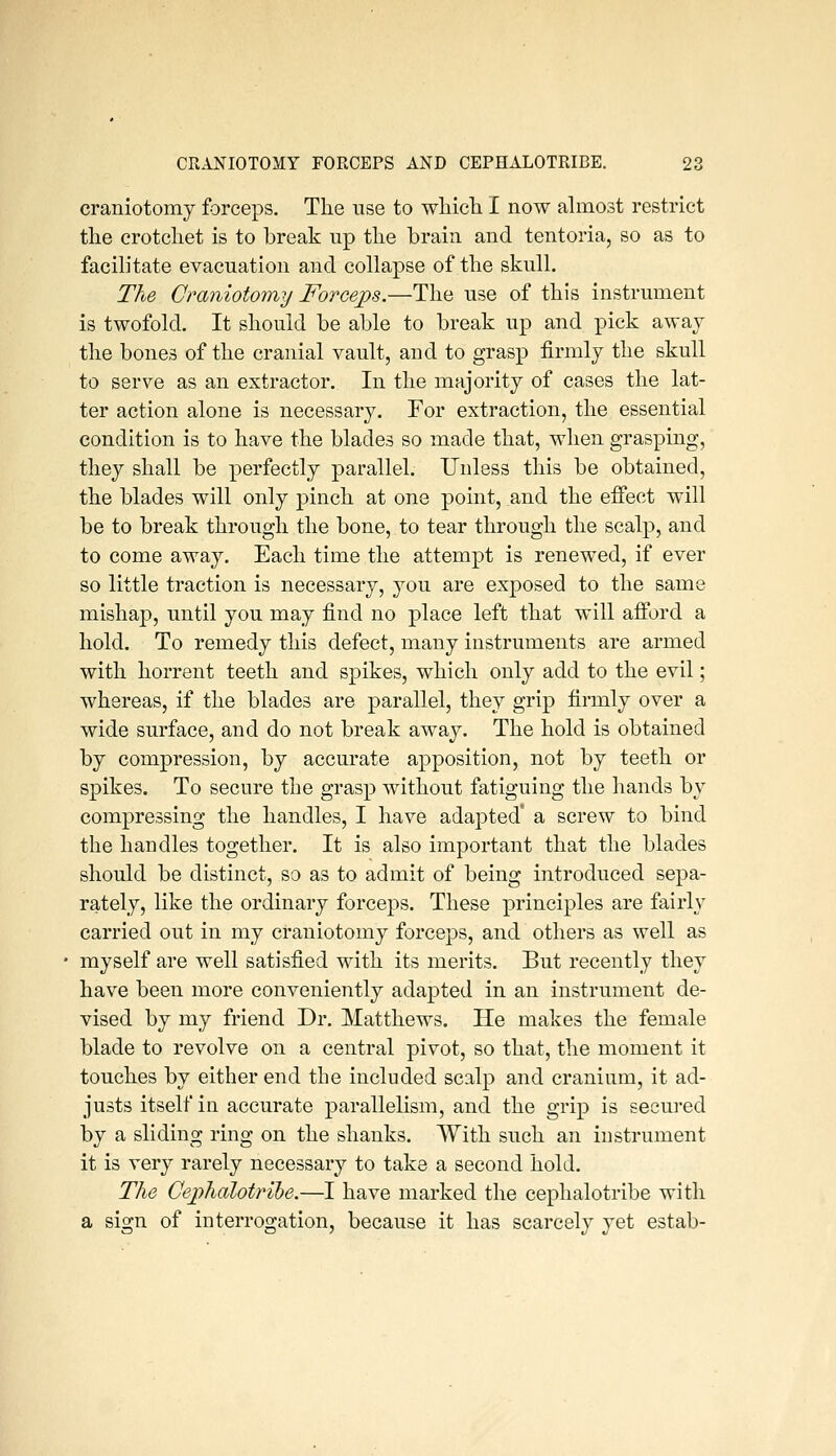 craniotomy forceps. The use to wliicli I now almost restrict the crotchet is to break up the brain and tentoria, so as to facih'tate evacuation and collapse of the skull. The Craniotomy Forceps.—The use of this instrument is twofold. It should be able to break up and pick away the bones of the cranial vault, and to grasp firmly the skull to serve as an extractor. In the majority of cases the lat- ter action alone is necessary. For extraction, the essential condition is to have the blades so made that, when grasping, they shall be perfectly parallel. Unless this be obtained, the blades will only pinch at one point, and the effect will be to break through the bone, to tear through the scalp, and to come away. Each time the attempt is renewed, if ever so little traction is necessary, you are exposed to the same mishap, until you may find no place left that will afford a hold. To remedy this defect, many instruments are armed with horrent teeth and spikes, which only add to the evil; whereas, if the blades are parallel, they grip firmly over a wide surface, and do not break away. The hold is obtained by compression, by accurate apposition, not by teeth or spikes. To secure the grasp without fatiguing the hands by compressing the handles, I have adapted' a screw to bind the handles together. It is also important that the blades should be distinct, so as to admit of being introduced sepa- rately, like the ordinary forceps. These principles are fairly carried out in my craniotomy forceps, and others as well as myself are well satisfied with its merits. But recently they have been more conveniently adapted in an instrument de- vised by my friend Dr. Matthews. He makes the female blade to revolve on a central pivot, so that, the moment it touches by either end the included scalp and cranium, it ad- justs itself in accurate parallelism, and the grip is secured by a sliding ring on the shanks. AVith such an instrument it is very rarely necessary to take a second hold. The Cephalotrihe.—I have marked the cephalotribe with a sign of interrogation, because it has scarcely yet estab-