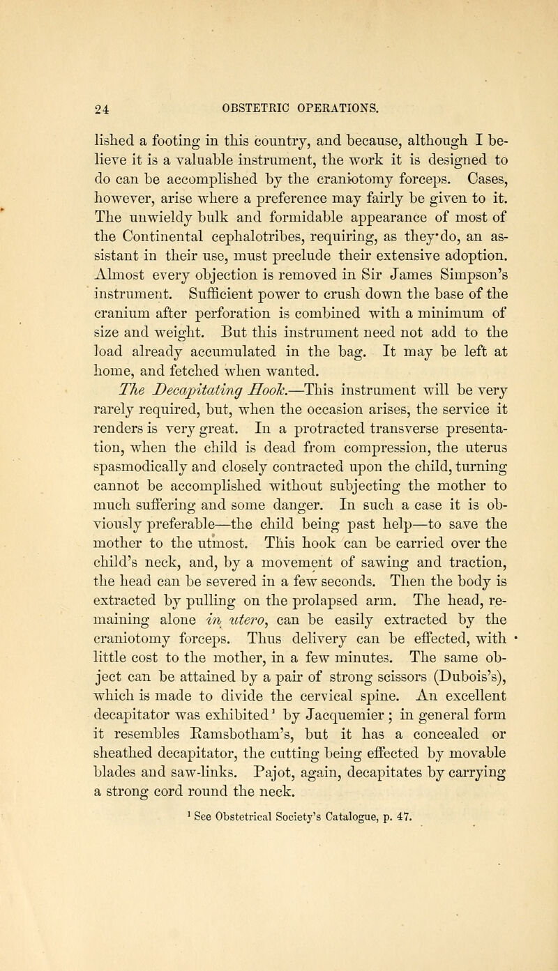 lislied a footing in tliis country, and because, altliougli I be- lieve it is a valuable instrument, the work it is designed to do can be accomplisbed by the craniotomy forceps. Cases, however, arise where a preference may fairly be given to it. The unwieldy bulk and formidable appearance of most of the Continental cephalotribes, requiring, as they do, an as- sistant in their use, must preclude their extensive adoption. Almost every objection is removed in Sir James Simpson's instrument. Sufficient power to crush down the base of the cranium after perforation is combined with a minimum of size and weight. But this instrument need not add to the load already accumulated in the bag. It may be left at home, and fetched when wanted. The Decapitating Hook.—This instrument will be very rarely required, but, when the occasion arises, the service it renders is very great. In a protracted transverse presenta- tion, when tlie child is dead from compression, the uterus spasmodically and closely contracted upon the child, turning cannot be accomplished without subjecting the mother to much suffering and some danger. In such a case it is ob- viously preferable—the child being past help—to save the mother to the utmost. This hook can be carried over the child's neck, and, by a movement of sawing and traction, the head can be severed in a few seconds. Then the body is extracted by pulling on the prolapsed arm. The head, re- maining alone in xdero^ can be easily extracted by the craniotomy forcej)S. Thus delivery can be effected, with little cost to the mother, in a few minutes. The same ob- ject can be attained by a pan- of strong scissors (Dubois's), which is made to divide the cervical spine. An excellent decapitator was exhibited ^ by Jacquemier ; in general form it resembles Ramsbotham's, but it has a concealed or sheathed decapitator, the cutting being effected by movable blades and saw-links. Pajot, again, decapitates by carrying a strong cord round the neck. ' See Obstetrical Society's Catalogue, p. 47.