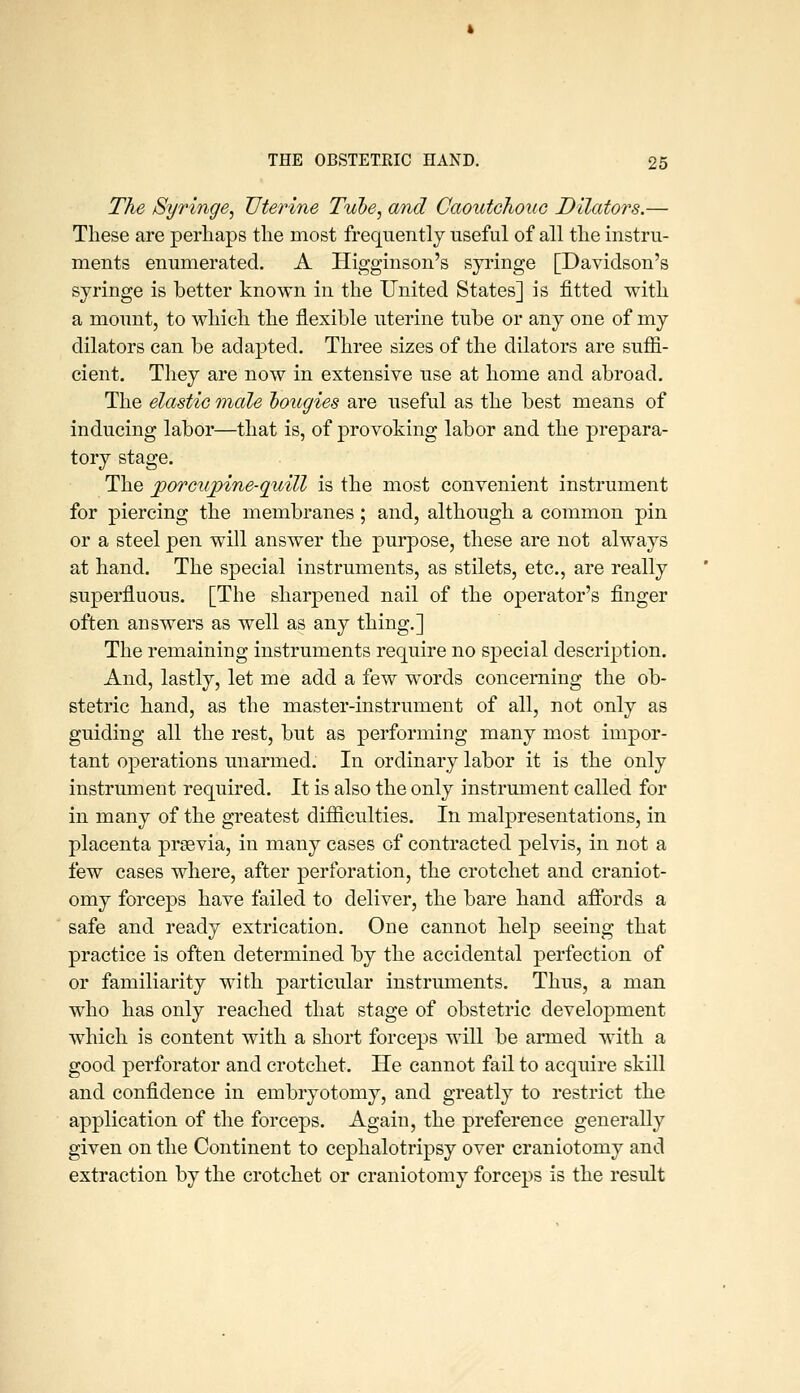 The Syringe^ Uterine Tube, and Caoutchouc Dilators.—■ These are perhaps the most frequently useful of all the instru- ments enumerated. A Higginson's syi-inge [Davidson's syringe is better known in the United States] is fitted with a mount, to which the flexible uterine tube or any one of my dilators can be adapted. Three sizes of the dilators are suffi- cient. They are now in extensive use at home and abroad. The elastic male bougies are useful as the best means of inducing labor—that is, of provoking labor and the prepara- tory stage. The jpoTCupine-quill is the most convenient instrument for piercing the membranes; and, although a common pin or a steel pen will answer the purpose, these are not always at hand. The special instruments, as stilets, etc., are really superfluous. [The sharpened nail of the operator's finger often answers as well as any thing.] The remaining instruments require no special description. And, lastly, let me add a few w^ords concerning the ob- stetric hand, as the master-instrument of all, not only as guiding all the rest, but as performing many most impor- tant operations unarmed. In ordinary labor it is the only instrument required. It is also the only instrument called for in many of the greatest difficulties. In malpresentations, in placenta prsevia, in many cases of contracted pelvis, in not a few cases where, after perforation, the crotchet and craniot- omy forceps have failed to deliver, the bare hand aflibrds a safe and ready extrication. One cannot help seeing that practice is often determined by the accidental perfection of or familiarity with particular instruments. Thus, a man who has only reached that stage of obstetric develo23ment which is content with a short forceps will be armed with a good perforator and crotchet. He cannot fail to acquire skill and confidence in embryotomy, and greatly to restrict the application of the forceps. Again, the preference generally given on the Continent to cephalotripsy over craniotomy and extraction by the crotchet or craniotomy forceps is the result