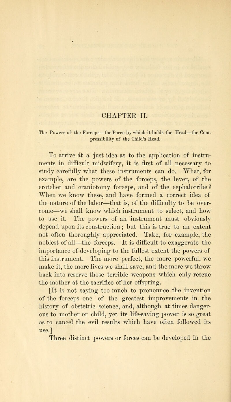 The Powers of the Forceps—the Force by which it holds the Head—the Com- pressibility of the Child's Head. To arrive at a just idea as to the application of instru- ments in difficult midwifery, it is first of all necessai-y to study carefully what these instruments can do. What, for example, are the powers of the forceps, the lever, of the crotchet and craniotomy forceps, and of the cephalotribe ? When we know these, and have formed a correct idea of the nature of the labor—that is, of the difficulty to be over- come—we shall know which instrument to select, and how to use it. Tlie powers of an instrument must obviously depend upon its construction; but this is true to an extent not often thoroughly appreciated. Take, for example, the noblest of all—the forceps. It is difficult to exaggerate the importance of developing to the fullest extent the powers of this instrument. The more perfect, the more powerful, we make it, the more lives we shall save, and the more we throw back into reserve those terrible weapons w^hich only rescue the mother at the sacrifice of her offspring. [It is not saying too much to pronounce the invention of the forceps one of the greatest improvements in the history of obstetric science, and, although at times danger- ous to mother or child, yet its life-saving power is so great as to cancel the evil results which have often followed its use.] Three distinct powers or forces can be developed in the