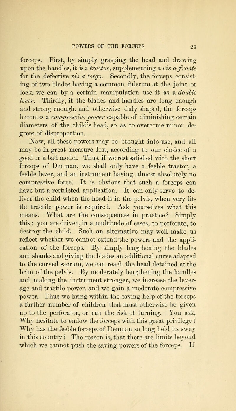 forceps. First, by simply grasping the head and drawing upon the handles, it is a tractor^ supplementing a ms a f route for the defective ms a tergo. Secondly, the forceps consist- ing of two blades having a common fulcrum at the joint or lock, we can by a certain manipulation use it as a double lever. Thirdly, if the blades and handles are long enough and strong enough, and otherwise duly shaped, the forceps becomes a compressive power capable of diminishing certain diameters of the child's head, so as to overcome minor de- grees of disproportion. ISTow, all these powers may be brought into use, and all may be in great measure lost, according to our choice of a good or a bad model. Thus, if w^e rest satisfied with the short forceps of Denman, we shall only have a feeble tractor, a feeble lever, and an instrument having almost absolutely no compressive force. It is obvious that such a forceps can have but a restricted application. It can only serve to de- liver the child when the head is in the pelvis, when very lit- tle tractile power is required. Ask yourselves what this means. What are the consequences in practice? Simply this : you are driven, in a multitude of cases, to perforate, to destroy the child. Such an alternative may well make us reflect whether we cannot extend the powers and the appli- cation of the forceps. By simply lengthening the blades and shanks and giving the blades an additional curve adapted to the curved sacrum, we can reach the head detained at the brim of the pelvis. By moderately lengthening the handles and making the instrument stronger, we increase the lever- age and tractile power, and we gain a moderate compressive power. Thus we bring within the saving help of the forceps a further number of children that must otherwise be given up to the perforator, or run the risk of turning. Tou ask, Why hesitate to endow the forceps with this great privilege ? Why has the feeble forceps of Denman so long held its sway in this country ? The reason is, that there are limits beyond which we cannot push the saving powers of the forceps. If