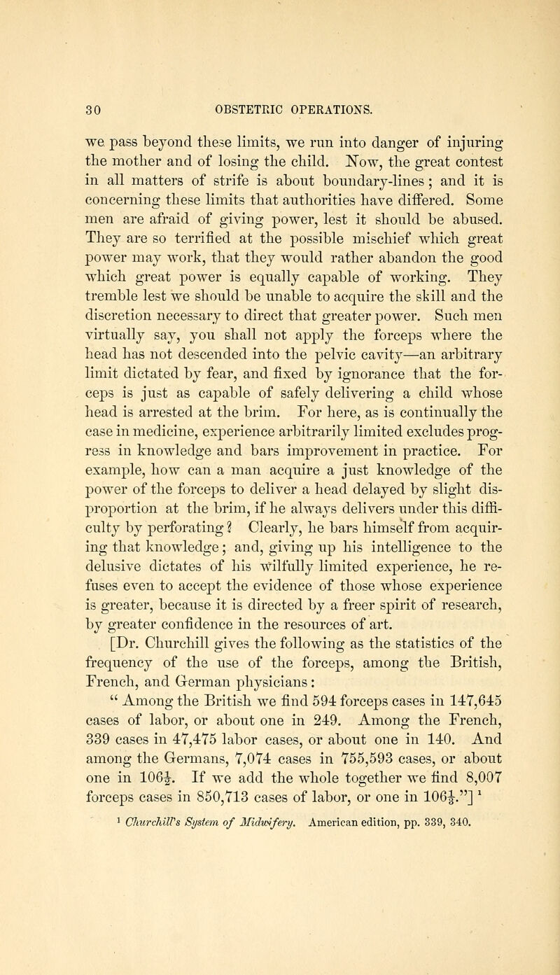 we pass beyond these limits, we run into danger of injuring the mother and of losing the child. ITow, the great contest in all matters of strife is about boundary-lines; and it is concerning these limits that authorities have differed. Some men are afraid of giving power, lest it should be abused. They are so terrified at the possible mischief which great power may work, that they would rather abandon the good which great power is equally capable of working. They tremble lest we should be unable to acquire the skill and the discretion necessary to direct that greater power. Such men virtually say, you shall not apply the forceps where the head has not descended into the pelvic cavity—an arbitrary limit dictated by fear, and fixed by ignorance that the for- ceps is just as capable of safely delivering a child whose head is arrested at the brim. For here, as is continually the case in medicine, exjDerience arbitrarily limited excludes prog- ress in knowledge and bars improvement in practice. For example, how can a man acquire a just knowledge of the power of the forceps to deliver a head delayed by slight dis- proportion at the brim, if he always delivers under this diffi- culty by perforating ? Clearly, he bars himself from acquir- ing that knowledge; and, giving up his intelligence to the delusive dictates of his wilfully limited experience, he re- fuses even to accept the evidence of those whose experience is greater, because it is directed by a freer spirit of research, by greater confidence in the resources of art. [Dr. Churchill gives the following as the statistics of the frequency of the use of the forceps, among the British, French, and German physicians:  Among the British we find 594 forceps cases in 147,645 cases of labor, or about one in 249. Among the French, 339 cases in 47,475 labor cases, or about one in 140. And among the Germans, 7,074 cases in 755,593 cases, or about one in 106|-. If we add the whole together we find 8,007 forceps cases in 850,713 cases of labor, or one in 106|-.] * ' ClmrchilVs System of Midwifery. American edition, pp. 339, 340.