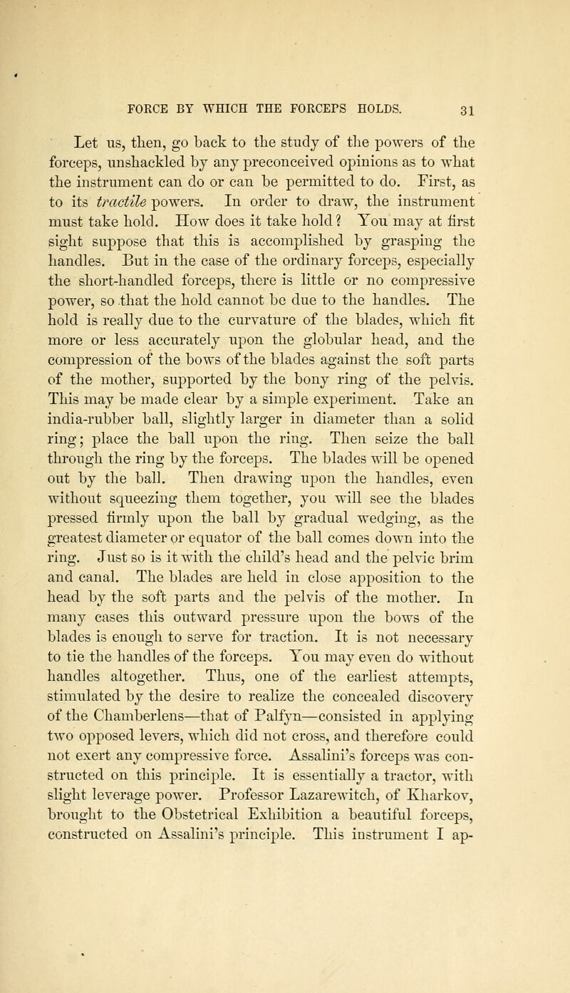Let us, then, go back to the study of the powers of the forceps, unshackled by any preconceived opinions as to what the instrument can do or can be permitted to do. First, as to its tractile powers. In order to draw, the instrument must take hold. How does it take hold ? You may at first sight suppose that this is accomplished by grasping the handles. But in the case of the ordinary forceps, especially the short-handled forceps, there is little or no compressive power, so that the hold cannot be due to the handles. The hold is really due to the curvature of the blades, which fit more or less accurately upon the globular head, and the compression of the bows of the blades against the soft parts of the mother, supported by the bony ring of the pelvis. This may be made clear by a simple experiment. Take an india-rubber ball, slightly larger in diameter than a solid ring; place the ball upon the ring. Then seize the ball through the ring by the forceps. The blades will be opened out by the ball. Then drawing upon the handles, even without squeezing them together, you will see the blades pressed firmly upon the ball by gradual wedging, as the greatest diameter or equator of the ball comes down into the ring. Just so is it with the child's head and the pelvic brim and canal. The blades are held in close apposition to the head by the soft parts and the pelvis of the mother. In many cases this outward pressure upon the bows of the blades is enough to serve for traction. It is not necessary to tie the handles of the forceps. You may even do without handles altogether. Thus, one of the earliest attempts, stimulated by the desire to realize the concealed discoverv of the Chamberlens—that of Palfyn—consisted in applying two opposed levers, which did not cross, and therefore could not exert any compressive force. Assalini's forceps was con- structed on this principle. It is essentially a tractor, with slight leverage power. Professor Lazarewdtch, of Kharkov, brought to the Obstetrical Exhibition a beautiful forceps, constructed on Assalini's principle. This instrument I ap-