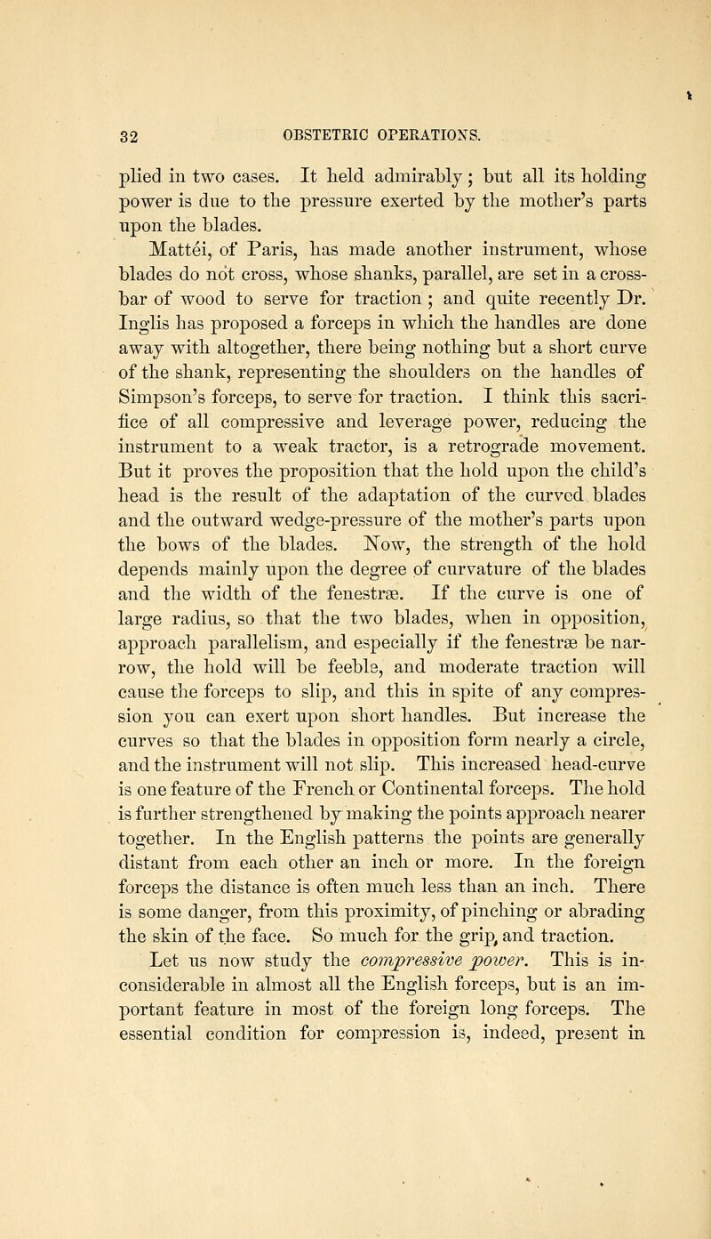 plied ill two cases. It held admirably; but all its holding power is due to the pressure exerted by the mother's parts upon the blades. Mattel, of Paris, has made another instrument, whose blades do not cross, whose shanks, parallel, are set in a cross- bar of wood to serve for traction ; and quite recently Dr. Inglis has proposed a forceps in which the handles are done away with altogether, there being nothing but a short curve of the shank, representing the shoulders on the handles of Simpson's forceps, to serve for traction. I think this sacri- fice of all compressive and leverage power, reducing the instrument to a weak tractor, is a retrograde movement. But it proves the proposition that the hold upon the child's head is the result of the adaptation of the curved blades and the outward wedge-pressure of the mother's parts upon the bows of the blades. ]^ow, the strength of the hold depends mainly upon the degree of curvature of the blades and the width of the fenestrge. If the curve is one of large radius, so that the two blades, when in opposition, approach parallelism, and especially if the fenestrse be nar- row, the hold will be feeble, and moderate traction will cause the forceps to slip, and this in spite of any compres- sion you can exert upon short handles. But increase the curves so that the blades in opposition form nearly a circle, and the instrument will not slip. This increased head-curve is one feature of the French or Continental forceps. The hold is further strengthened by making the points approach nearer together. In the English patterns the points are generally distant from each other an inch or more. In the foreign forceps the distance is often much less than an inch. There is some danger, from this proximity, of pinching or abrading the skin of the face. So much for the grip, and traction. Let us now study the compressive power. This is in- considerable in almost all the English forceps, but is an im- portant feature in most of the foreign long forceps. The essential condition for compression is, indeed, present in