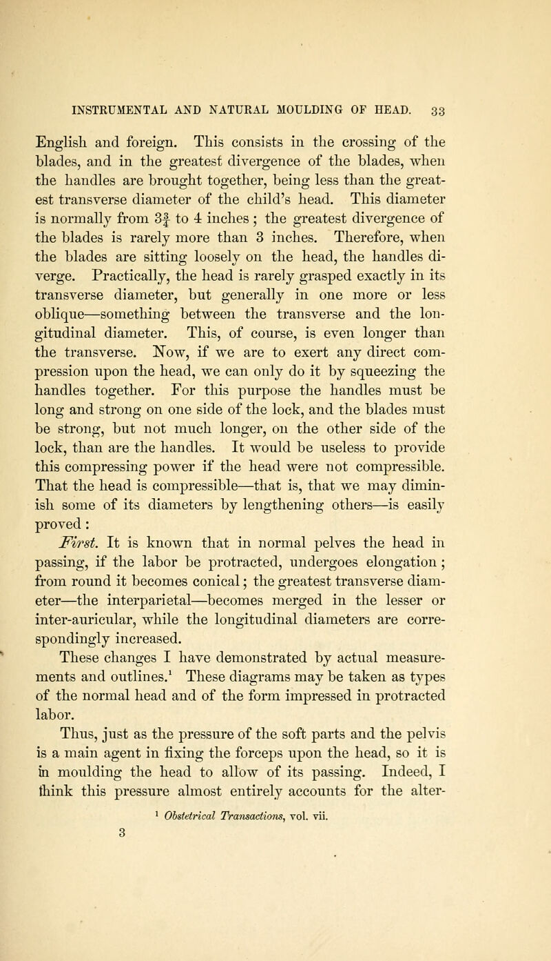 Englisli and foreign. This consists in the crossing of the blades, and in the greatest divergence of the blades, when the handles are brought together, being less than the great- est transverse diameter of the child's head. This diameter is normally from 3f to 4 inches ; the greatest divergence of the blades is rarely more than 3 inches. Therefore, when the blades are sitting loosely on the head, the handles di- verge. Practically, the head is rarely grasped exactly in its transverse diameter, but generally in one more or less oblique—something between the transverse and the lon- gitudinal diameter. This, of course, is even longer than the transverse. Il^Tow, if we are to exert any direct com- pression upon the head, we can only do it by squeezing the handles together. For this purpose the handles must be long and strong on one side of the lock, and the blades must be strong, but not much longer, on the other side of the lock, than are the handles. It would be useless to provide this compressing power if the head were not compressible. That the head is compressible—that is, that we may dimin- ish some of its diameters by lengthening others—is easily proved: First. It is known that in normal pelves the head in passing, if the labor be protracted, undergoes elongation ; from round it becomes conical; the greatest transverse diam- eter—the interparietal—^becomes merged in the lesser or inter-auricular, while the longitudinal diameters are corre- spondingly increased. These changes I have demonstrated by actual measure- ments and outlines.* These diagrams may be taken as types of the normal head and of the form impressed in protracted labor. Thus, just as the pressure of the soft parts and the pelvis is a main agent in fixing the forceps upon the head, so it is tn moulding the head to allow of its passing. Indeed, I think this pressure almost entirely accounts for the alter- ' Obstetrical Transactions, vol. vii.