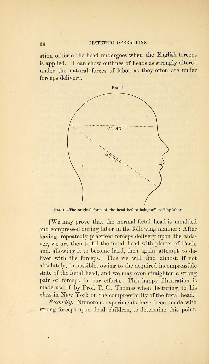 ation of form tlie head undergoes when the English forceps is applied. I can show outlines of heads as strongly altered under the natural forces of labor as thej often are under forceps delivery. Fir. 1. Fig. 1.—The original form of tlie head before being aflfected by labor. [We may prove that the normal foetal head is moulded and compressed during labor in the following manner: After having repeatedly practised forceps delivery upon the cada- ver, we are then to fill the foetal head with plaster of Paris, and, allowing it to become hard, then again attempt to de- liver with the forceps. This we will find almost, if not absolutely, impossible, owing to the acquired incompressible state of the foetal head, and we may even straighten a strong- pair of forceps in our efforts. This happy illustration is made use of by Prof. T. G. Thomas M^hen lecturing to his class in l^ew York on the compressibility of the foetal head.] Secondly. ISTumerous experiments have been made with strong forceps upon dead children, to determine this point.